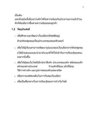3
เป็นต้น
และปัจจุบันนี้เนื่องจำกเค้กได้รับควำมนิยมรับประทำนมำกแล้วร้ำนเ
ค้กก็ต้องมีมำกขึ้นตำมควำมนิยมของลูกค้ำ
1.2 วัตถุประสงค์
1. เพื่อศึกษำและพัฒนำเว็บบล็อก(WebBlog)
ด้วยWordpressเรื่องประเภทของคอมพิวเตอร์
2. เพื่อให้ผู้เรียนสำมำรถพัฒนำรูปแบบของเว็บบล็อกจำกWordpres
sได้ด้วยตนเองและนำมำประยุกต์ใช้ให้เข้ำกับกำรเรียนรู้ของตนเ
องมำกยิ่งขึ้น
3. เพื่อให้ผู้ชมเว็บไซต์รู้จักประวัติเค้ก ประเภทของเค้ก ชนิดของเค้ก
เค้กของต่ำงประเทศ ร้ำนเค้กที่นิยม เค้กที่นิยม
วิธีกำรทำเค้ก และรูปภำพของเค้กแต่ละชนิด
4. เพื่อควำมเพลิดเพลินในกำรรับชมเว็บบล็อก
5. เพื่อเป็นสื่อกลำงในกำรเรียนรู้ของกำรทำเว็บไซต์
 