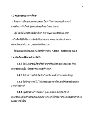 4
1.3 ขอบเขตของกำรศึกษำ
- ศึกษำภำยในขอบเขตของกำร จัดทำโครงงำนคอมพิวเตอร์
กำรพัฒนำเว็บไซต์ (Website) เรื่อง Cake Land
- เว็บไซต์ที่ให้บริกำรเว็บบล็อก คือ www.wordpress.com
- เว็บไซต์ที่ใช้ในกำรติดต่อสื่อสำรเช่น www.facebook.com ,
www.hotmail.com , www.twitter.com
- โปรแกรมตัดต่อและตกแต่งรูปภำพเช่น Adobe Photoshop CS4
1.4 ประโยชน์ที่คำดว่ำจะได้รับ
1.4.1 ได้รับควำมรู้เกี่ยวกับพัฒนำเว็บบล็อก (WebBlog) ด้วย
Wordpressเรื่องประเภทของคอมพิวเตอร์
1.4.2 ใช้เวลำว่ำงให้เกิดประโยชน์และเพื่อเป็นแหล่งข้อมูล
1.4.3 ได้นำเอำเทคโนโลยีสำรสนเทศยุคใหม่มำใช้อย่ำงมีคุณค่ำ
และสร้ำงสรรค์
1.4.4 ผู้เรียนสำมำรถพัฒนำรูปแบบของเว็บบล็อกจำก
Wordpressได้ด้วยตนเองและนำมำประยุกต์ใช้ให้เข้ำกับกำรเรียนรู้ของต
นเองมำกยิ่งขึ้น
 