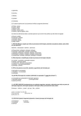 a) aplaudias;
b) acordou;
c) faltarás;
d) vendam;
e) cobrasses.
(5.) A palavra tijolinho tem na sua estrutura mórfica os seguintes elementos:
a) Prefixo, radical
b) Sufixo, radical
c) Radical, sufixo
d) Prefixo, radical, sufixo.
e) Radical, vogal de ligação, sufixo.
(6.) Dentre as alternativas abaixo, assinale aquela em que ocorrem dois prefixos que dão ideia de negação:
a) Impune, acéfalo.
b) Pressupor, ambíguo
c) Anarquia, decair.
d) Importar, soterrar
e) Ilegal, refazer
7. (PUC-RJ) Marque a opção que indica os processos de formação, presentes nas palavras abaixo, pela ordem
em que aparecem.
bebidinha - indevassável - banheiro - adormecer.
a) Parassíntese, prefixação, sufixação, sufixação.
b) Sufixação, parassíntese, sufixação, parassíntese.
c) Sufixação, prefixação e sufixação, sufixação, parassíntese.
d) Prefixação e sufixação, sufixação, prefixação, parassíntese.
e) Parassíntese, sufixação, prefixação, prefixação e sufixação.
8. (PUC) Assinale a classificação errada do processo de formação indicado:
a) o porquê - conversão ou derivação imprópria
b) desleal - derivação prefixal
c) impedimento - derivação parassintética
d) anoitecer - derivação parassintética
e) borboleta - primitivo
9. (FFCL) As palavras couve-flor, planalto e aguardente são formadas por:
a) derivação b) onomatopeia
c) hibridismo d) composição
e) prefixação
10. (UF-PR) A formação do vocábulo sublinhado na expressão "o canto das sereias" é:
a) composição por justaposição b) derivação regressiva
c) derivação prefixal d) derivação sufixal
e) palavra primitiva
11. (UF SÃO CARLOS) Considerando-se os vocábulos seguintes, assinalar a alternativa que indica os pares de
derivação regressiva, derivação imprópria e derivação sufixal, precisamente nesta ordem:
Embarque – histórico – cruzes! – por que – fala – sombrio
a) 2-5, 1-4, 3-6 b) 1-4, 2-5, 3-6
c) 1-5, 3-4, 2-6 d) 2-3, 5-6, 1-4
e) 3-6, 2-5, 1-4
12. (PUC-RJ) A palavra engrossar apresenta o mesmo processo de formação de:
a) embalançar b) abstrair
c) encaixotar d) encobrir
e) perfurar
 