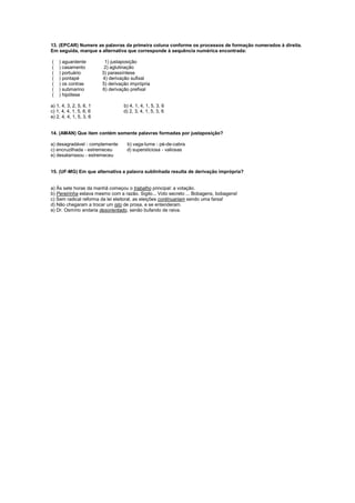 13. (EPCAR) Numere as palavras da primeira coluna conforme os processos de formação numerados à direita.
Em seguida, marque a alternativa que corresponde à sequência numérica encontrada:
( ) aguardente 1) justaposição
( ) casamento 2) aglutinação
( ) portuário 3) parassíntese
( ) pontapé 4) derivação sufixal
( ) os contras 5) derivação imprópria
( ) submarino 6) derivação prefixal
( ) hipótese
a) 1, 4, 3, 2, 5, 6, 1 b) 4, 1, 4, 1, 5, 3, 6
c) 1, 4, 4, 1, 5, 6, 6 d) 2, 3, 4, 1, 5, 3, 6
e) 2, 4, 4, 1, 5, 3, 6
14. (AMAN) Que item contém somente palavras formadas por justaposição?
a) desagradável - complemente b) vaga-lume - pé-de-cabra
c) encruzilhada - estremeceu d) supersticiosa - valiosas
e) desatarraxou - estremeceu
15. (UF-MG) Em que alternativa a palavra sublinhada resulta de derivação imprópria?
a) Às sete horas da manhã começou o trabalho principal: a votação.
b) Pereirinha estava mesmo com a razão. Sigilo... Voto secreto ... Bobagens, bobagens!
c) Sem radical reforma da lei eleitoral, as eleições continuariam sendo uma farsa!
d) Não chegaram a trocar um isto de prosa, e se entenderam.
e) Dr. Osmírio andaria desorientado, senão bufando de raiva.
 