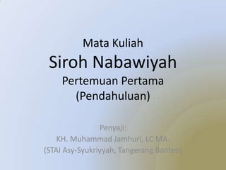 Mata Kuliah
Siroh Nabawiyah
Pertemuan Pertama
(Pendahuluan)
Penyaji:
KH. Muhammad Jamhuri, LC MA.
(STAI Asy-Syukriyyah, Tangerang Banten)
 