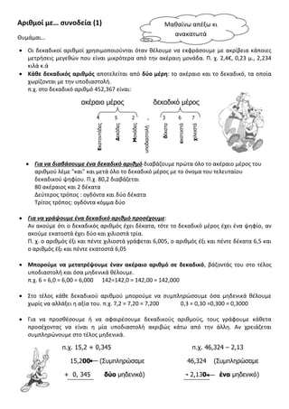 Αριθμοί με… συνοδεία (1)
Θυμάμαι…
 Οι δεκαδικοί αριθμοί χρησιμοποιούνται όταν θέλουμε να εκφράσουμε με ακρίβεια κάποιες
μετρήσεις μεγεθών που είναι μικρότερα από την ακέραιη μονάδα. Π. χ. 2,4€, 0,23 μ., 2,234
κιλά κ.ά
 Κάθε δεκαδικός αριθμός αποτελείται από δύο μέρη: το ακέραιο και το δεκαδικό, τα οποία
χωρίζονται με την υποδιαστολή.
π.χ. στο δεκαδικό αριθμό 452,367 είναι:
ακέραιο μέρος δεκαδικό μέρος
 Για να διαβάσουμε ένα δεκαδικό αριθμό διαβάζουμε πρώτα όλο το ακέραιο μέρος του
αριθμού λέμε "και" και μετά όλο το δεκαδικό μέρος με το όνομα του τελευταίου
δεκαδικού ψηφίου. Π.χ. 80,2 διαβάζεται
80 ακέραιος και 2 δέκατα
Δεύτερος τρόπος : ογδόντα και δύο δέκατα
Τρίτος τρόπος: ογδόντα κόμμα δύο
 Για να γράψουμε ένα δεκαδικό αριθμό προσέχουμε:
Αν ακούμε ότι ο δεκαδικός αριθμός έχει δέκατα, τότε το δεκαδικό μέρος έχει ένα ψηφίο, αν
ακούμε εκατοστά έχει δύο και χιλιοστά τρία.
Π. χ. ο αριθμός έξι και πέντε χιλιοστά γράφεται 6,005, ο αριθμός έξι και πέντε δέκατα 6,5 και
ο αριθμός έξι και πέντε εκατοστά 6,05
 Μπορούμε να μετατρέψουμε έναν ακέραιο αριθμό σε δεκαδικό, βάζοντάς του στο τέλος
υποδιαστολή και όσα μηδενικά θέλουμε.
π.χ. 6 = 6,0 = 6,00 = 6,000 142=142,0 = 142,00 = 142,000
 Στο τέλος κάθε δεκαδικού αριθμού μπορούμε να συμπληρώσουμε όσα μηδενικά θέλουμε
χωρίς να αλλάξει η αξία του. π.χ. 7,2 = 7,20 = 7,200 0,3 = 0,30 =0,300 = 0,3000
 Για να προσθέσουμε ή να αφαιρέσουμε δεκαδικούς αριθμούς, τους γράφουμε κάθετα
προσέχοντας να είναι η μία υποδιαστολή ακριβώς κάτω από την άλλη. Αν χρειάζεται
συμπληρώνουμε στο τέλος μηδενικά.
π.χ. 15,2 + 0,345 π.χ. 46,324 – 2,13
15,200 (Συμπληρώσαμε 46,324 (Συμπληρώσαμε
+ 0, 345 δύο μηδενικά) - 2,130 ένα μηδενικό)
4 5 2 , 3 6 7
Εκατοντάδες
Δεκάδες
Μονάδες
υποδιαστολή
δέκατα
εκατοστά
χιλιοστά
Μαθαίνω απέξω κι
ανακατωτά
 