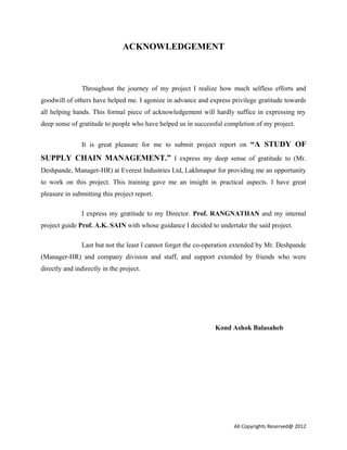 ACKNOWLEDGEMENT
Throughout the journey of my project I realize how much selfless efforts and
goodwill of others have helped me. I agonize in advance and express privilege gratitude towards
all helping hands. This formal piece of acknowledgement will hardly suffice in expressing my
deep sense of gratitude to people who have helped us in successful completion of my project.
It is great pleasure for me to submit project report on “A STUDY OF
SUPPLY CHAIN MANAGEMENT.” I express my deep sense of gratitude to (Mr.
Deshpande, Manager-HR) at Everest Industries Ltd, Lakhmapur for providing me an opportunity
to work on this project. This training gave me an insight in practical aspects. I have great
pleasure in submitting this project report.
I express my gratitude to my Director. Prof. RANGNATHAN and my internal
project guide Prof. A.K. SAIN with whose guidance I decided to undertake the said project.
Last but not the least I cannot forget the co-operation extended by Mr. Deshpande
(Manager-HR) and company division and staff, and support extended by friends who were
directly and indirectly in the project.
Kond Ashok Balasaheb
All Copyrights Reserved@ 2012
 