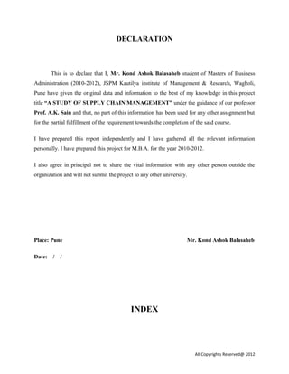 DECLARATION
This is to declare that I, Mr. Kond Ashok Balasaheb student of Masters of Business
Administration (2010-2012), JSPM Kautilya institute of Management & Research, Wagholi,
Pune have given the original data and information to the best of my knowledge in this project
title “A STUDY OF SUPPLY CHAIN MANAGEMENT” under the guidance of our professor
Prof. A.K. Sain and that, no part of this information has been used for any other assignment but
for the partial fulfillment of the requirement towards the completion of the said course.
I have prepared this report independently and I have gathered all the relevant information
personally. I have prepared this project for M.B.A. for the year 2010-2012.
I also agree in principal not to share the vital information with any other person outside the
organization and will not submit the project to any other university.
Place: Pune Mr. Kond Ashok Balasaheb
Date: / /
INDEX
All Copyrights Reserved@ 2012
 