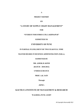 A
PROJECT REPORT
ON
“A STUDY OF SUPPLY CHAIN MANAGEMENT”
FOR
“EVEREST INDUSTRIES LTD, LAKHMAPUR”
SUBMITTED TO
UNIVERSITY OF PUNE
IN PARTIAL FULFILLMENT OF TWO YEAR FULL TIME
MASTER DEGREE IN BUSINESS ADMINISTRATION (M.B.A.)
SUBMITTED BY
MR. ASHOK B. KOND
(BATCH – 2010-2012)
UNDER GUIDANCE
PROF. A.K. SAIN
Through
JSPM’s
KAUTILYA INSTITUTE OF MANAGEMENT & RESEARCH
WAGHOLI, PUNE. 412207
All Copyrights Reserved@ 2012
 