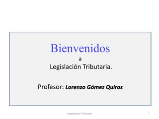 Bienvenidos
a
Legislación Tributaria.
Profesor: Lorenzo Gómez Quiros
1
Legislación Tributaria
 