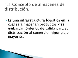  Es una infraestructura logística en la
cual se almacenan productos y se
embarcan órdenes de salida para su
distribución al comercio minorista o
mayorista.
 