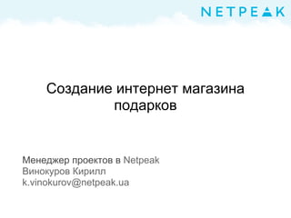 Создание интернет магазина
подарков
Менеджер проектов в Netpeak
Винокуров Кирилл
k.vinokurov@netpeak.ua
 
