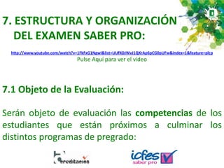 7. ESTRUCTURA Y ORGANIZACIÓN
DEL EXAMEN SABER PRO:
http://www.youtube.com/watch?v=1FkFxG1NgwI&list=UUfKOJWvJ1QXrAp6pCG0pUFw&index=1&feature=plcp
Pulse Aquí para ver el video
7.1 Objeto de la Evaluación:
Serán objeto de evaluación las competencias de los
estudiantes que están próximos a culminar los
distintos programas de pregrado:
 