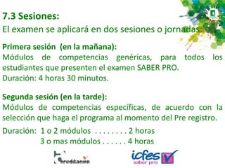 7.3 Sesiones:
El examen se aplicará en dos sesiones o jornadas:
Primera sesión (en la mañana):
Módulos de competencias genéricas, para todos los
estudiantes que presenten el examen SABER PRO.
Duración: 4 horas 30 minutos.
Segunda sesión (en la tarde):
Módulos de competencias específicas, de acuerdo con la
selección que haga el programa al momento del Pre registro.
Duración: 1 o 2 módulos . . . . . . . . 2 horas
3 o mas módulos . . . . . . 4 horas
 