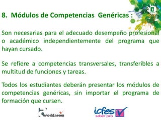 8. Módulos de Competencias Genéricas :
Son necesarias para el adecuado desempeño profesional
o académico independientemente del programa que
hayan cursado.
Todos los estudiantes deberán presentar los módulos de
competencias genéricas, sin importar el programa de
formación que cursen.
Se refiere a competencias transversales, transferibles a
multitud de funciones y tareas.
 