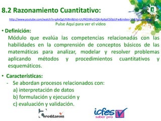 8.2 Razonamiento Cuantitativo:
http://www.youtube.com/watch?v=g4vQgUlVBnI&list=UUfKOJWvJ1QXrAp6pCG0pUFw&index=11&feature=plcp
Pulse Aquí para ver el video
• Definición:
Módulo que evalúa las competencias relacionadas con las
habilidades en la comprensión de conceptos básicos de las
matemáticas para analizar, modelar y resolver problemas
aplicando métodos y procedimientos cuantitativos y
esquemáticos.
• Características:
- Se abordan procesos relacionados con:
a) interpretación de datos
b) formulación y ejecución y
c) evaluación y validación.
 