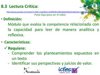 8.3 Lectura Critica:
• Definición:
Módulo que evalúa la competencia relacionada con
la capacidad para leer de manera analítica y
reflexiva.
Requiere:
• Características:
- Comprender los planteamientos expuestos en
un texto
- Identificar sus perspectivas y juicios de valor.
http://www.youtube.com/watch?v=4Xjh-I-5ygY&list=UUfKOJWvJ1QXrAp6pCG0pUFw&index=13&feature=plcp
Pulse Aquí para ver el video
 