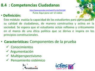 8.4 : Competencias Ciudadanas
• Definición:
Éste módulo evalúa la capacidad de los estudiantes para participar, en
su calidad de ciudadanos, de manera constructiva y activa en la
sociedad. Se espera que el estudiante actúe reflexiva y críticamente
en el marco de una ética política que se deriva e inspira en los
principios constitucionales.
• Características: Componentes de la prueba
 Conocimientos
 Argumentación
 Multiperspectivismo
 Pensamiento sistémico
http://www.youtube.com/watch?v=6JxTtb2rjb8
Pulse Aquí para ver el video
 