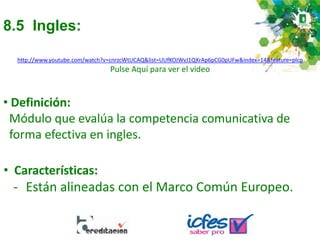 8.5 Ingles:
• Definición:
Módulo que evalúa la competencia comunicativa de
forma efectiva en ingles.
• Características:
- Están alineadas con el Marco Común Europeo.
http://www.youtube.com/watch?v=cnrzcWtUCAQ&list=UUfKOJWvJ1QXrAp6pCG0pUFw&index=14&feature=plcp
Pulse Aquí para ver el video
 