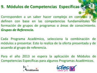 9. Módulos de Competencias Específicas :
Corresponden a un saber hacer complejo en contexto y se
definen con base en las competencias fundamentales de
formación de grupos de programas o áreas de conocimiento.
Grupos de Referencia.
Cada Programa Académico, selecciona la combinación de
módulos a presentar. Esto lo realiza de la oferta presentada y de
acuerdo al grupo de referencia.
Para el año 2013 se espera la aplicación de Módulos de
Competencias Específicas para algunos Programas Académicos.
 