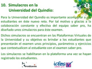 10. Simulacros en la
Universidad del Quindío:
Para la Universidad del Quindío es importante acompañar a sus
estudiantes en éste nuevo reto. Por tal motivo y gracias a la
colaboración constante y efectiva del equipo saber pro, ha
diseñado unos simulacros para éste examen.
Dichos simulacros se encuentran en las Plataformas Virtuales de
la Universidad y su objetivo es brindar a los estudiantes que
presentarán el examen unos principios, parámetros y ejercicios
que contextualicen al estudiante con el examen saber pro.
Los simulacros se habilitaran en la plataforma una vez se hayan
registrado los estudiantes.
 