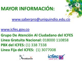 MAYOR INFORMACIÓN:
www.icfes.gov.co
Grupo De Atención Al Ciudadano del ICFES
Linea Gratuita Nacional: 018000 110858
PBX del ICFES: (1) 338 7338
Linea Fija del ICFES: (1) 3077008
www.saberpro@uniquindio.edu.co
 