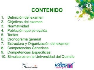 CONTENIDO
1. Definición del examen
2. Objetivos del examen
3. Normatividad
4. Población que se evalúa
5. Tarifas
6. Cronograma general
7. Estructura y Organización del examen
8. Competencias Genéricas
9. Competencias Específicas
10. Simulacros en la Universidad del Quindío
 