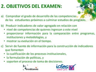 2. OBJETIVOS DEL EXAMEN:
a) Comprobar el grado de desarrollo de las competencias
de los estudiantes próximos a culminar estudios de pregrado.
b) Producir indicadores de valor agregado en relación con
• nivel de competencias de quienes ingresan a este nivel
• proporcionar información para la comparación entre programas,
instituciones y metodologías, y
• mostrar su evolución en el tiempo.
c) Servir de fuente de información para la construcción de indicadores
que fomenten
• la cualificación de los procesos institucionales,
• la formulación de políticas, y
• soporten el proceso de toma de decisiones.
 