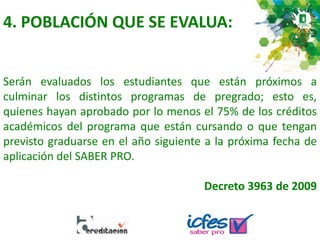 4. POBLACIÓN QUE SE EVALUA:
Serán evaluados los estudiantes que están próximos a
culminar los distintos programas de pregrado; esto es,
quienes hayan aprobado por lo menos el 75% de los créditos
académicos del programa que están cursando o que tengan
previsto graduarse en el año siguiente a la próxima fecha de
aplicación del SABER PRO.
Decreto 3963 de 2009
 