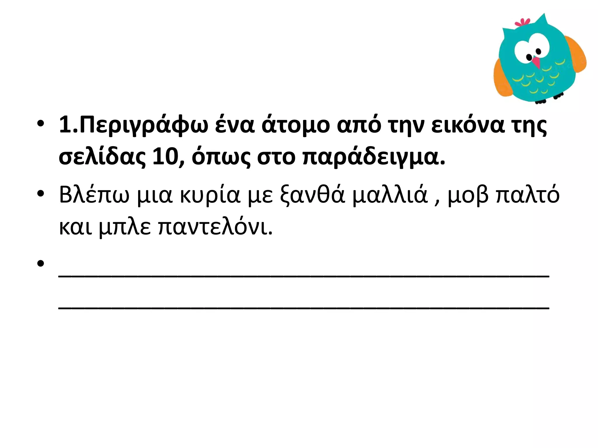• 1.Περιγράφω ζνα άτομο από τθν εικόνα τθσ
ςελίδασ 10, όπωσ ςτο παράδειγμα.
• Βλέπω μια κυρία με ξανθά μαλλιά , μοβ παλτό
και μπλε παντελόνι.
• _____________________________________
_____________________________________
 