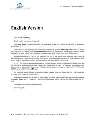 University of Economics Ho Chi Minh
City
ER Materials | E-mail Template
English Version
Dear Mr. / Mrs. [Name],
Thank you for your time on this email.
I am [Your name] – External Relations Executive of Tu Tin Vao Doi Program at University of Economics
Ho Chi Minh City.
I am writing to you regarding of a cooperation opportunity between [Company name] and Tu Tin Vao
Doi Program, which would allow [Company name] to access local talents for your Human Resources needs
and also to increase your brand within university students or other corporations in Ho Chi Minh City.
To briefly introduce Tu Tin Vao Doi Program: It is one of the annual main programs, since 2009, of
Faculty of Trading – Tourism – Marketing, University of Economics HCMC. These series of events aim to help
senior students get well preparation before graduating and starting their own careers.
In 2012, this program approached more than 100,000 students with 8,000 participants coming from top
15 universities and colleges in HCMC, besides the cooperation of over 130 speakers, ambassadors and
business event sponsors for the program. Following the success, we continue to implement Tu Tin Vao Doi
2012 Program with the theme [Theme]
For your information, I attach here an information package about our Tu Tin Vao Doi Program and an
overview of our cooperation opportunity.
Furthermore, I would like to make an appointment to discuss about cooperation opportunities between
[Company name] and Tu Tin Vao Doi Program, could you please suggest the time and place most suitable for
you?
I am looking forward to hearing from you.
Kindest regards,
Tu Tin Vao Doi Program | Faculty of Trading - Tourism - Marketing | University of Economics Ho Chi Minh City
University of Economics Ho Chi Minh
City
 