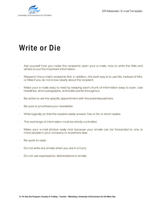 ER Materials | E-mail Template
Write or Die
· Ask yourself how you make the recipients open your e-mails, how to write the tittle and
where to put the important information.
· Research the e-mail’s recipients first. In addition, the best way is to use Ms. Instead of Mrs.
or Miss if you do not know clearly about the recipient.
· Make your e-mails easy to read by keeping each chunk of information easy to scan. Use
headlines, short paragraphs, and bullet points throughout.
· Be active to set the specific appointment with the potential partners.
· Be sure to proofread your newsletter.
· Write logically so that the readers easily answer Yes or No or short replies.
· The exchange of information must be strictly controlled.
· Make your e-mail photos really nice because your emails can be forwarded to one or
more people in your company or anywhere else.
· Be quick to reply.
· Do not write any emails when you are in a hurry
· Do not use expressions, abbreviations in emails
Tu Tin Vao Doi Program | Faculty of Trading - Tourism - Marketing | University of Economics Ho Chi Minh City
University of Economics Ho Chi Minh
City
 