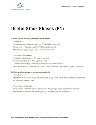 ER Materials | E-mail Template
Useful Stock Phases (P1)
A. When you are initiating email contact with so new
1. Very formal
“Might I take a moment of your time…?” (To begin the email)
“Please may I introduce myself…?” (To begin the email)
“Many thanks again for your time.” (To end the email)
2. More informal/friendly
“I’m just emailing to ask…” (To begin the email)
“I’m a friend of Bob’s…” (To begin the email)
“Just let me know if you have any questions.” (To end the email)
“Drop me an email, or give me a ring, if you want any more information.” (To end the email)
B. When you have answered someone’s question(s)
1. Very formal
“I trust the above resolves your queries. Should you have any further questions, please do
not hesitate to contact me.”
2. More informal/friendly
“I know that’s a lot to take in, so let me know if anything I’ve said doesn’t make sense.”
“Hope the above helps, but email again if you’re still having any difficulties.”
Tu Tin Vao Doi Program | Faculty of Trading - Tourism - Marketing | University of Economics Ho Chi Minh City
University of Economics Ho Chi Minh
City
 