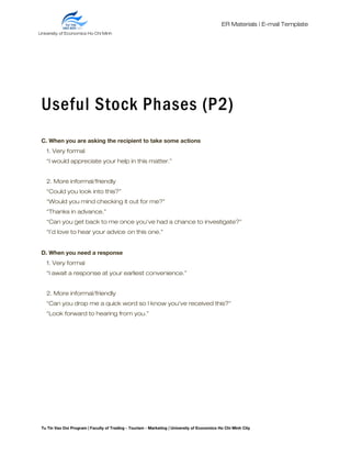 ER Materials | E-mail Template
Useful Stock Phases (P2)
C. When you are asking the recipient to take some actions
1. Very formal
“I would appreciate your help in this matter.”
2. More informal/friendly
“Could you look into this?”
“Would you mind checking it out for me?”
“Thanks in advance.”
“Can you get back to me once you’ve had a chance to investigate?”
“I’d love to hear your advice on this one.”
D. When you need a response
1. Very formal
“I await a response at your earliest convenience.”
2. More informal/friendly
“Can you drop me a quick word so I know you’ve received this?”
“Look forward to hearing from you.”
Tu Tin Vao Doi Program | Faculty of Trading - Tourism - Marketing | University of Economics Ho Chi Minh City
University of Economics Ho Chi Minh
City
 