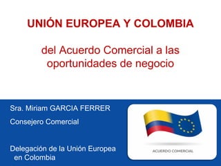 Sra. Miriam GARCIA FERRER
Consejero Comercial
Delegación de la Unión Europea
en Colombia
UNIÓN EUROPEA Y COLOMBIA
del Acuerdo Comercial a las
oportunidades de negocio
 