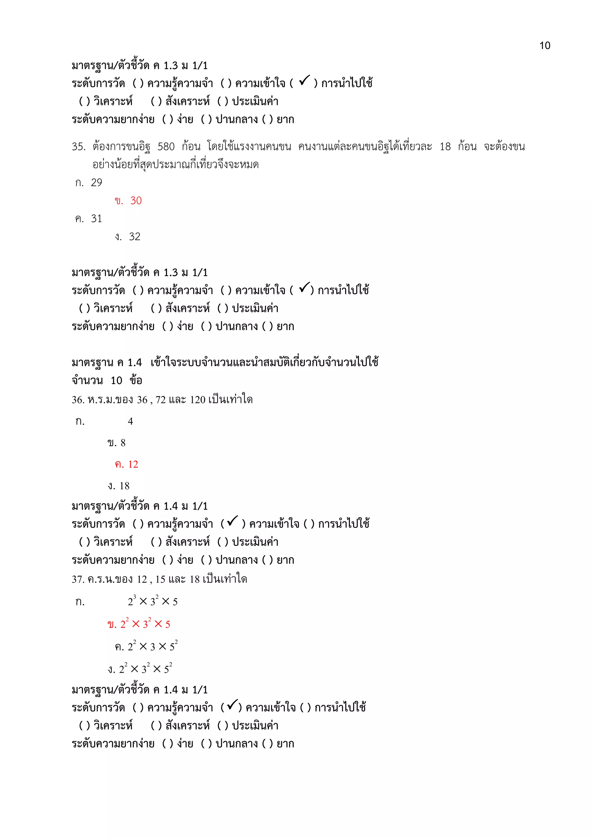10
มาตรฐาน/ตัวชี้วัด ค 1.3 ม 1/1
ระดับการวัด ( ) ความรู้ความจา ( ) ความเข้าใจ (  ) การนาไปใช้
( ) วิเคราะห์ ( ) สังเคราะห์ ( ) ประเมินค่า
ระดับความยากง่าย ( ) ง่าย ( ) ปานกลาง ( ) ยาก
35. ต้องการขนอิฐ 580 ก้อน โดยใช้แรงงานคนขน คนงานแต่ละคนขนอิฐได้เที่ยวละ 18 ก้อน จะต้องขน
อย่างน้อยที่สุดประมาณกี่เที่ยวจึงจะหมด
ก. 29
ข. 30
ค. 31
ง. 32
มาตรฐาน/ตัวชี้วัด ค 1.3 ม 1/1
ระดับการวัด ( ) ความรู้ความจา ( ) ความเข้าใจ ( ) การนาไปใช้
( ) วิเคราะห์ ( ) สังเคราะห์ ( ) ประเมินค่า
ระดับความยากง่าย ( ) ง่าย ( ) ปานกลาง ( ) ยาก
มาตรฐาน ค 1.4 เข้าใจระบบจานวนและนาสมบัติเกี่ยวกับจานวนไปใช้
จานวน 10 ข้อ
36. ห.ร.ม.ของ 36 , 72 และ 120 เป็นเท่าใด
ก. 4
ข. 8
ค. 12
ง. 18
มาตรฐาน/ตัวชี้วัด ค 1.4 ม 1/1
ระดับการวัด ( ) ความรู้ความจา ( ) ความเข้าใจ ( ) การนาไปใช้
( ) วิเคราะห์ ( ) สังเคราะห์ ( ) ประเมินค่า
ระดับความยากง่าย ( ) ง่าย ( ) ปานกลาง ( ) ยาก
37. ค.ร.น.ของ 12 , 15 และ 18 เป็นเท่าใด
ก. 23
 32
 5
ข. 22
 32
 5
ค. 22
 3  52
ง. 22
 32
 52
มาตรฐาน/ตัวชี้วัด ค 1.4 ม 1/1
ระดับการวัด ( ) ความรู้ความจา () ความเข้าใจ ( ) การนาไปใช้
( ) วิเคราะห์ ( ) สังเคราะห์ ( ) ประเมินค่า
ระดับความยากง่าย ( ) ง่าย ( ) ปานกลาง ( ) ยาก
 