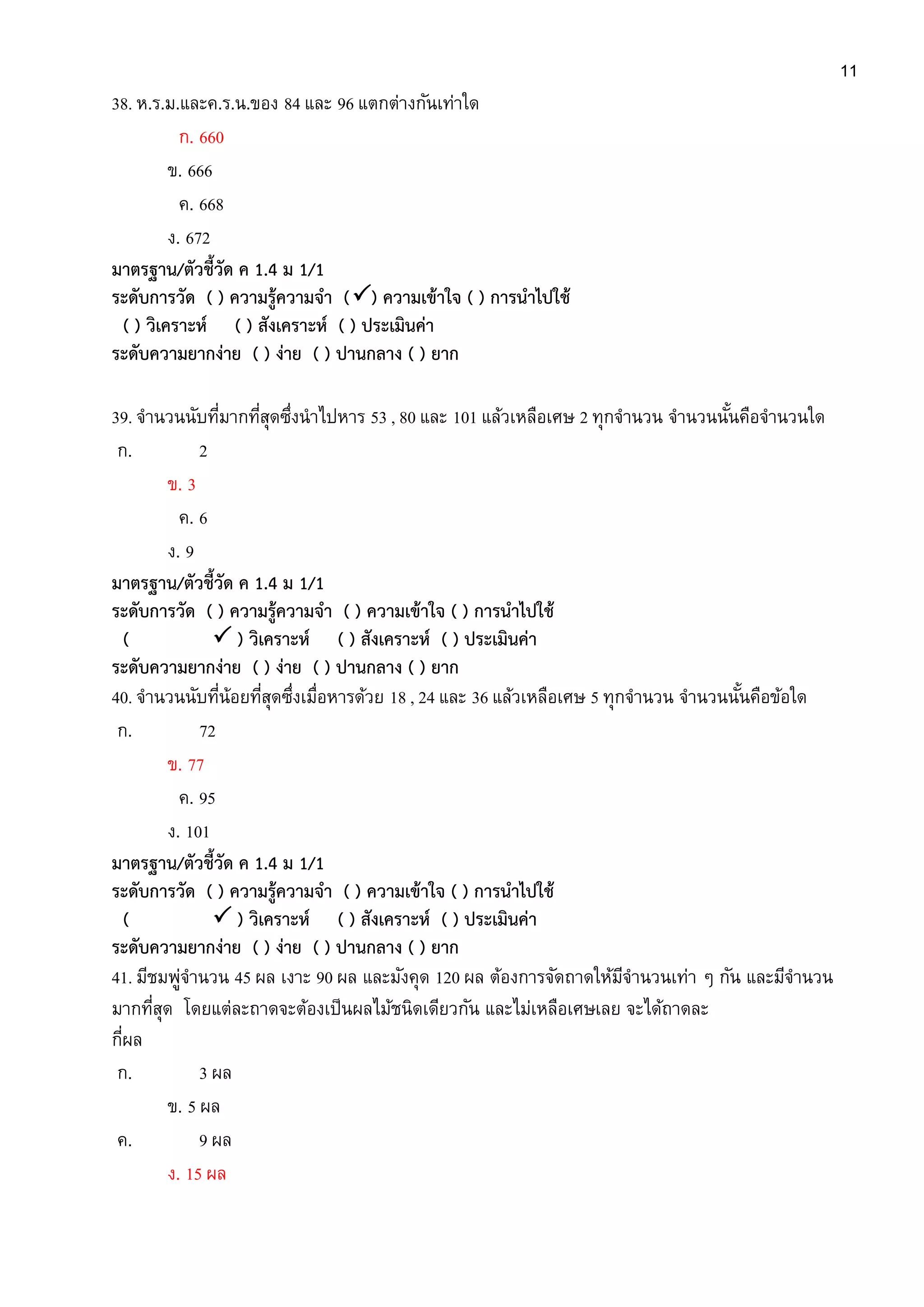 11
38. ห.ร.ม.และค.ร.น.ของ 84 และ 96 แตกต่างกันเท่าใด
ก. 660
ข. 666
ค. 668
ง. 672
มาตรฐาน/ตัวชี้วัด ค 1.4 ม 1/1
ระดับการวัด ( ) ความรู้ความจา () ความเข้าใจ ( ) การนาไปใช้
( ) วิเคราะห์ ( ) สังเคราะห์ ( ) ประเมินค่า
ระดับความยากง่าย ( ) ง่าย ( ) ปานกลาง ( ) ยาก
39. จานวนนับที่มากที่สุดซึ่งนาไปหาร 53 , 80 และ 101 แล้วเหลือเศษ 2 ทุกจานวน จานวนนั้นคือจานวนใด
ก. 2
ข. 3
ค. 6
ง. 9
มาตรฐาน/ตัวชี้วัด ค 1.4 ม 1/1
ระดับการวัด ( ) ความรู้ความจา ( ) ความเข้าใจ ( ) การนาไปใช้
(  ) วิเคราะห์ ( ) สังเคราะห์ ( ) ประเมินค่า
ระดับความยากง่าย ( ) ง่าย ( ) ปานกลาง ( ) ยาก
40. จานวนนับที่น้อยที่สุดซึ่งเมื่อหารด้วย 18 , 24 และ 36 แล้วเหลือเศษ 5 ทุกจานวน จานวนนั้นคือข้อใด
ก. 72
ข. 77
ค. 95
ง. 101
มาตรฐาน/ตัวชี้วัด ค 1.4 ม 1/1
ระดับการวัด ( ) ความรู้ความจา ( ) ความเข้าใจ ( ) การนาไปใช้
(  ) วิเคราะห์ ( ) สังเคราะห์ ( ) ประเมินค่า
ระดับความยากง่าย ( ) ง่าย ( ) ปานกลาง ( ) ยาก
41. มีชมพู่จานวน 45 ผล เงาะ 90 ผล และมังคุด 120 ผล ต้องการจัดถาดให้มีจานวนเท่า ๆ กัน และมีจานวน
มากที่สุด โดยแต่ละถาดจะต้องเป็นผลไม้ชนิดเดียวกัน และไม่เหลือเศษเลย จะได้ถาดละ
กี่ผล
ก. 3 ผล
ข. 5 ผล
ค. 9 ผล
ง. 15 ผล
 