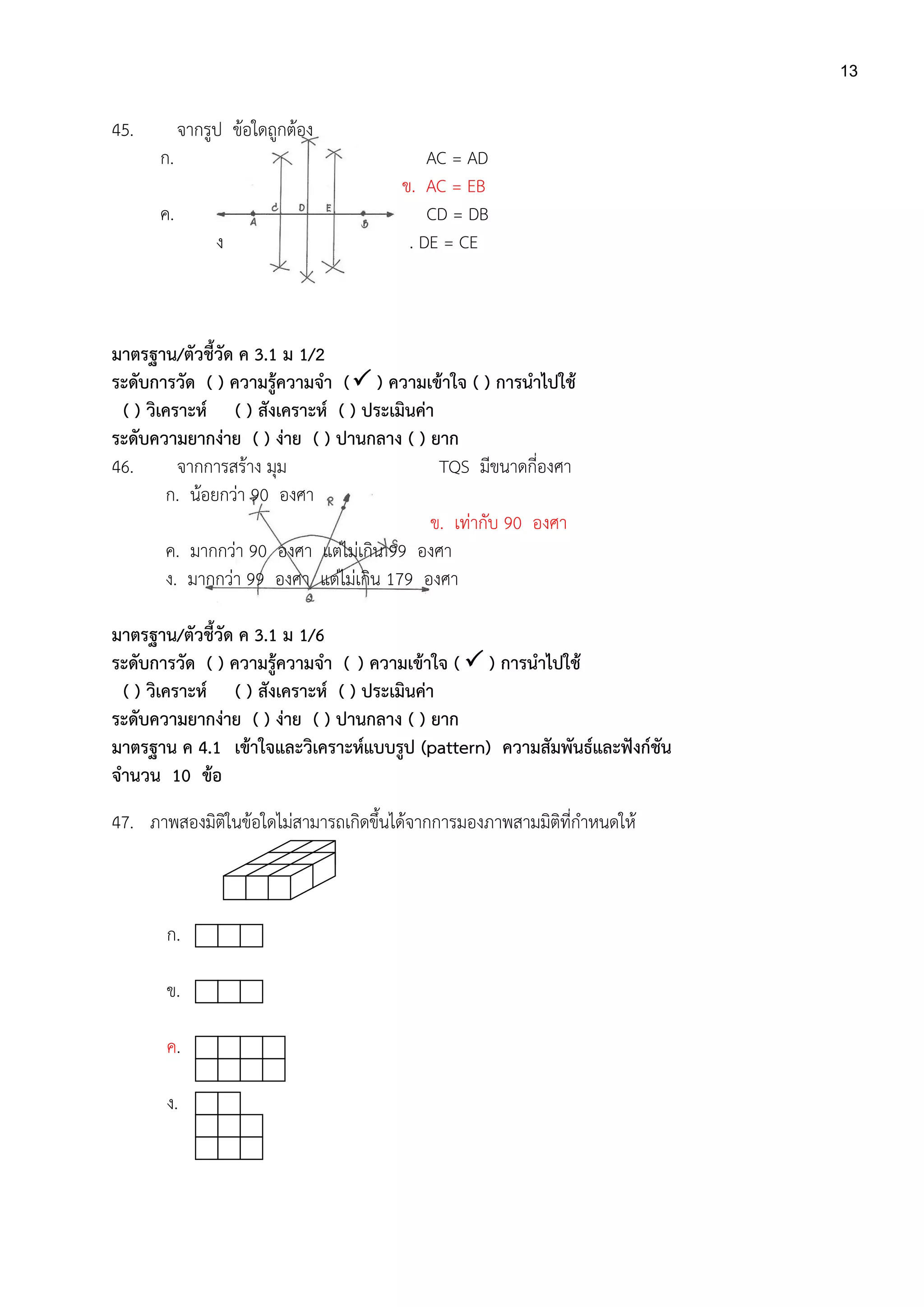 13
45. จากรูป ข้อใดถูกต้อง
ก. AC = AD
ข. AC = EB
ค. CD = DB
ง . DE = CE
มาตรฐาน/ตัวชี้วัด ค 3.1 ม 1/2
ระดับการวัด ( ) ความรู้ความจา ( ) ความเข้าใจ ( ) การนาไปใช้
( ) วิเคราะห์ ( ) สังเคราะห์ ( ) ประเมินค่า
ระดับความยากง่าย ( ) ง่าย ( ) ปานกลาง ( ) ยาก
46. จากการสร้าง มุม TQS มีขนาดกี่องศา
ก. น้อยกว่า 90 องศา
ข. เท่ากับ 90 องศา
ค. มากกว่า 90 องศา แต่ไม่เกิน 99 องศา
ง. มากกว่า 99 องศา แต่ไม่เกิน 179 องศา
มาตรฐาน/ตัวชี้วัด ค 3.1 ม 1/6
ระดับการวัด ( ) ความรู้ความจา ( ) ความเข้าใจ (  ) การนาไปใช้
( ) วิเคราะห์ ( ) สังเคราะห์ ( ) ประเมินค่า
ระดับความยากง่าย ( ) ง่าย ( ) ปานกลาง ( ) ยาก
มาตรฐาน ค 4.1 เข้าใจและวิเคราะห์แบบรูป (pattern) ความสัมพันธ์และฟังก์ชัน
จานวน 10 ข้อ
47. ภาพสองมิติในข้อใดไม่สามารถเกิดขึ้นได้จากการมองภาพสามมิติที่กาหนดให้
ก.
ข.
ค.
ง.
 