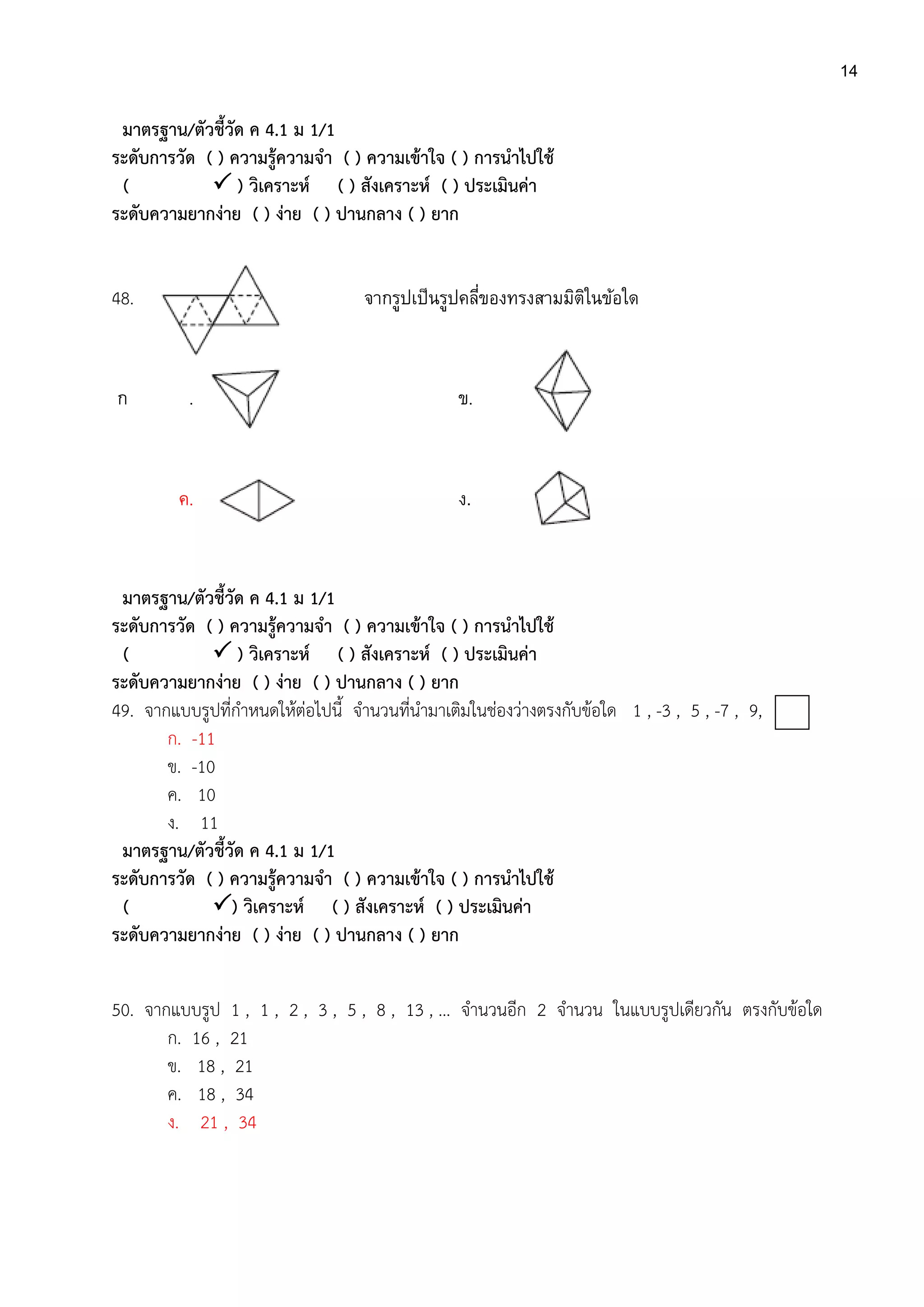 14
มาตรฐาน/ตัวชี้วัด ค 4.1 ม 1/1
ระดับการวัด ( ) ความรู้ความจา ( ) ความเข้าใจ ( ) การนาไปใช้
(  ) วิเคราะห์ ( ) สังเคราะห์ ( ) ประเมินค่า
ระดับความยากง่าย ( ) ง่าย ( ) ปานกลาง ( ) ยาก
48. จากรูปเป็นรูปคลี่ของทรงสามมิติในข้อใด
ก . ข.
ค. 4. ง.
มาตรฐาน/ตัวชี้วัด ค 4.1 ม 1/1
ระดับการวัด ( ) ความรู้ความจา ( ) ความเข้าใจ ( ) การนาไปใช้
(  ) วิเคราะห์ ( ) สังเคราะห์ ( ) ประเมินค่า
ระดับความยากง่าย ( ) ง่าย ( ) ปานกลาง ( ) ยาก
49. จากแบบรูปที่กาหนดให้ต่อไปนี้ จานวนที่นามาเติมในช่องว่างตรงกับข้อใด 1 , -3 , 5 , -7 , 9,
ก. -11
ข. -10
ค. 10
ง. 11
มาตรฐาน/ตัวชี้วัด ค 4.1 ม 1/1
ระดับการวัด ( ) ความรู้ความจา ( ) ความเข้าใจ ( ) การนาไปใช้
( ) วิเคราะห์ ( ) สังเคราะห์ ( ) ประเมินค่า
ระดับความยากง่าย ( ) ง่าย ( ) ปานกลาง ( ) ยาก
50. จากแบบรูป 1 , 1 , 2 , 3 , 5 , 8 , 13 , … จานวนอีก 2 จานวน ในแบบรูปเดียวกัน ตรงกับข้อใด
ก. 16 , 21
ข. 18 , 21
ค. 18 , 34
ง. 21 , 34
 