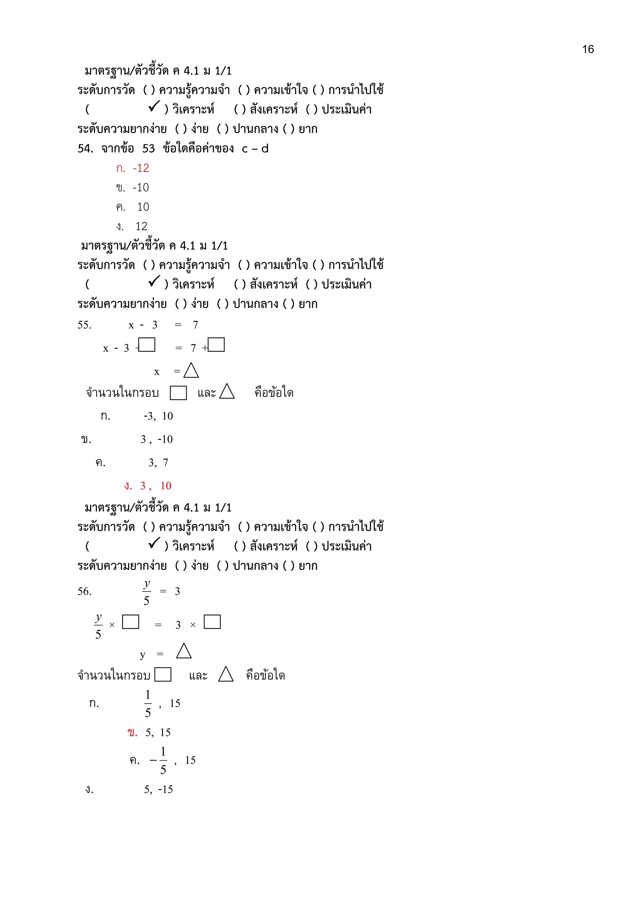 16
มาตรฐาน/ตัวชี้วัด ค 4.1 ม 1/1
ระดับการวัด ( ) ความรู้ความจา ( ) ความเข้าใจ ( ) การนาไปใช้
(  ) วิเคราะห์ ( ) สังเคราะห์ ( ) ประเมินค่า
ระดับความยากง่าย ( ) ง่าย ( ) ปานกลาง ( ) ยาก
54. จากข้อ 53 ข้อใดคือค่าของ c – d
ก. -12
ข. -10
ค. 10
ง. 12
มาตรฐาน/ตัวชี้วัด ค 4.1 ม 1/1
ระดับการวัด ( ) ความรู้ความจา ( ) ความเข้าใจ ( ) การนาไปใช้
(  ) วิเคราะห์ ( ) สังเคราะห์ ( ) ประเมินค่า
ระดับความยากง่าย ( ) ง่าย ( ) ปานกลาง ( ) ยาก
55. x - 3 = 7
x - 3 + = 7 +
x =
จานวนในกรอบ และ คือข้อใด
ก. -3, 10
ข. 3 , -10
ค. 3, 7
ง. 3 , 10
มาตรฐาน/ตัวชี้วัด ค 4.1 ม 1/1
ระดับการวัด ( ) ความรู้ความจา ( ) ความเข้าใจ ( ) การนาไปใช้
(  ) วิเคราะห์ ( ) สังเคราะห์ ( ) ประเมินค่า
ระดับความยากง่าย ( ) ง่าย ( ) ปานกลาง ( ) ยาก
56.
5
y
= 3
5
y
× = 3 ×
y =
จานวนในกรอบ และ คือข้อใด
ก.
5
1
, 15
ข. 5, 15
ค.
5
1
 , 15
ง. 5, -15
 