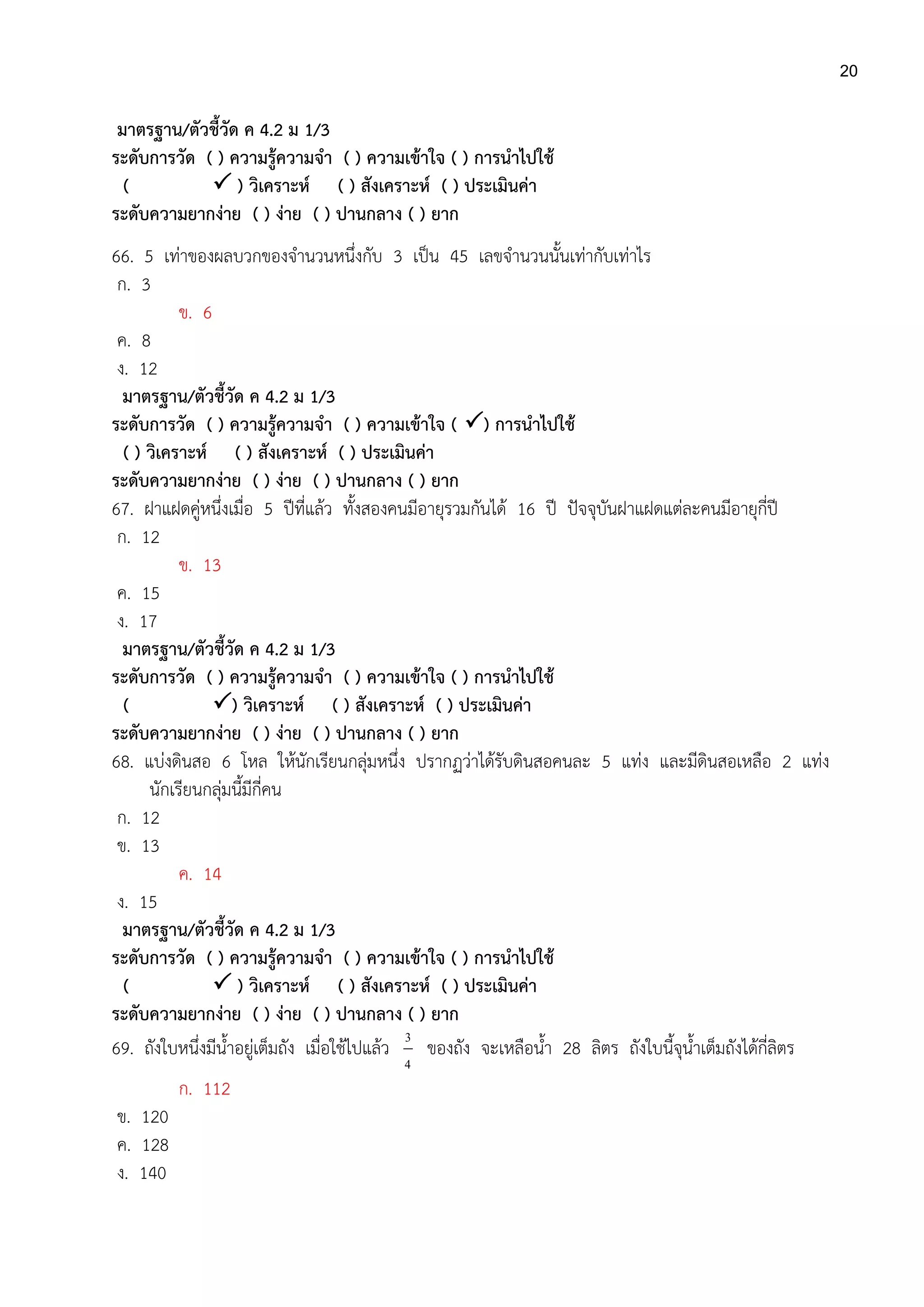 20
มาตรฐาน/ตัวชี้วัด ค 4.2 ม 1/3
ระดับการวัด ( ) ความรู้ความจา ( ) ความเข้าใจ ( ) การนาไปใช้
(  ) วิเคราะห์ ( ) สังเคราะห์ ( ) ประเมินค่า
ระดับความยากง่าย ( ) ง่าย ( ) ปานกลาง ( ) ยาก
66. 5 เท่าของผลบวกของจานวนหนึ่งกับ 3 เป็น 45 เลขจานวนนั้นเท่ากับเท่าไร
ก. 3
ข. 6
ค. 8
ง. 12
มาตรฐาน/ตัวชี้วัด ค 4.2 ม 1/3
ระดับการวัด ( ) ความรู้ความจา ( ) ความเข้าใจ ( ) การนาไปใช้
( ) วิเคราะห์ ( ) สังเคราะห์ ( ) ประเมินค่า
ระดับความยากง่าย ( ) ง่าย ( ) ปานกลาง ( ) ยาก
67. ฝาแฝดคู่หนึ่งเมื่อ 5 ปีที่แล้ว ทั้งสองคนมีอายุรวมกันได้ 16 ปี ปัจจุบันฝาแฝดแต่ละคนมีอายุกี่ปี
ก. 12
ข. 13
ค. 15
ง. 17
มาตรฐาน/ตัวชี้วัด ค 4.2 ม 1/3
ระดับการวัด ( ) ความรู้ความจา ( ) ความเข้าใจ ( ) การนาไปใช้
( ) วิเคราะห์ ( ) สังเคราะห์ ( ) ประเมินค่า
ระดับความยากง่าย ( ) ง่าย ( ) ปานกลาง ( ) ยาก
68. แบ่งดินสอ 6 โหล ให้นักเรียนกลุ่มหนึ่ง ปรากฏว่าได้รับดินสอคนละ 5 แท่ง และมีดินสอเหลือ 2 แท่ง
นักเรียนกลุ่มนี้มีกี่คน
ก. 12
ข. 13
ค. 14
ง. 15
มาตรฐาน/ตัวชี้วัด ค 4.2 ม 1/3
ระดับการวัด ( ) ความรู้ความจา ( ) ความเข้าใจ ( ) การนาไปใช้
(  ) วิเคราะห์ ( ) สังเคราะห์ ( ) ประเมินค่า
ระดับความยากง่าย ( ) ง่าย ( ) ปานกลาง ( ) ยาก
69. ถังใบหนึ่งมีน้าอยู่เต็มถัง เมื่อใช้ไปแล้ว
4
3
ของถัง จะเหลือน้า 28 ลิตร ถังใบนี้จุน้าเต็มถังได้กี่ลิตร
ก. 112
ข. 120
ค. 128
ง. 140
 