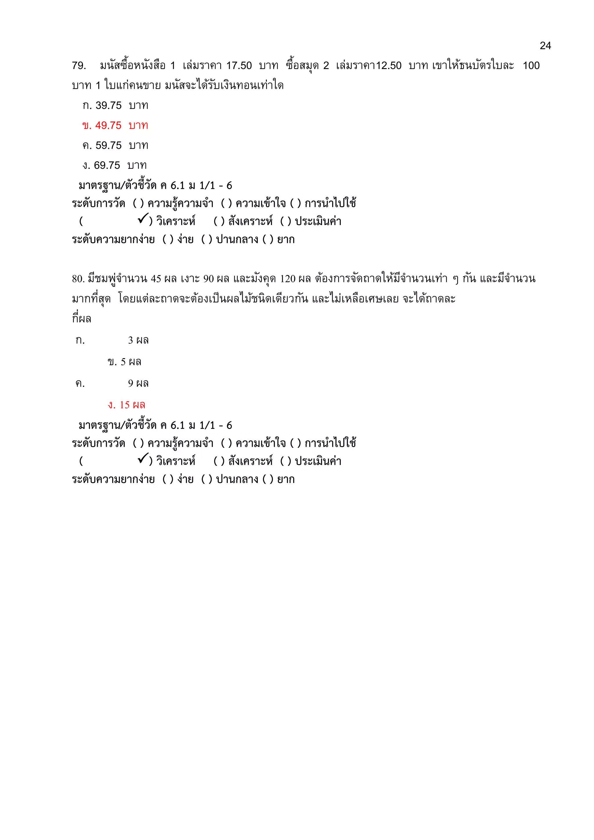 24
79. มนัสซื้อหนังสือ 1 เล่มราคา 17.50 บาท ซื้อสมุด 2 เล่มราคา12.50 บาท เขาให้ธนบัตรใบละ 100
บาท 1 ใบแก่คนขาย มนัสจะได้รับเงินทอนเท่าใด
ก. 39.75 บาท
ข. 49.75 บาท
ค. 59.75 บาท
ง. 69.75 บาท
มาตรฐาน/ตัวชี้วัด ค 6.1 ม 1/1 - 6
ระดับการวัด ( ) ความรู้ความจา ( ) ความเข้าใจ ( ) การนาไปใช้
( ) วิเคราะห์ ( ) สังเคราะห์ ( ) ประเมินค่า
ระดับความยากง่าย ( ) ง่าย ( ) ปานกลาง ( ) ยาก
80. มีชมพู่จานวน 45 ผล เงาะ 90 ผล และมังคุด 120 ผล ต้องการจัดถาดให้มีจานวนเท่า ๆ กัน และมีจานวน
มากที่สุด โดยแต่ละถาดจะต้องเป็นผลไม้ชนิดเดียวกัน และไม่เหลือเศษเลย จะได้ถาดละ
กี่ผล
ก. 3 ผล
ข. 5 ผล
ค. 9 ผล
ง. 15 ผล
มาตรฐาน/ตัวชี้วัด ค 6.1 ม 1/1 - 6
ระดับการวัด ( ) ความรู้ความจา ( ) ความเข้าใจ ( ) การนาไปใช้
( ) วิเคราะห์ ( ) สังเคราะห์ ( ) ประเมินค่า
ระดับความยากง่าย ( ) ง่าย ( ) ปานกลาง ( ) ยาก
 
