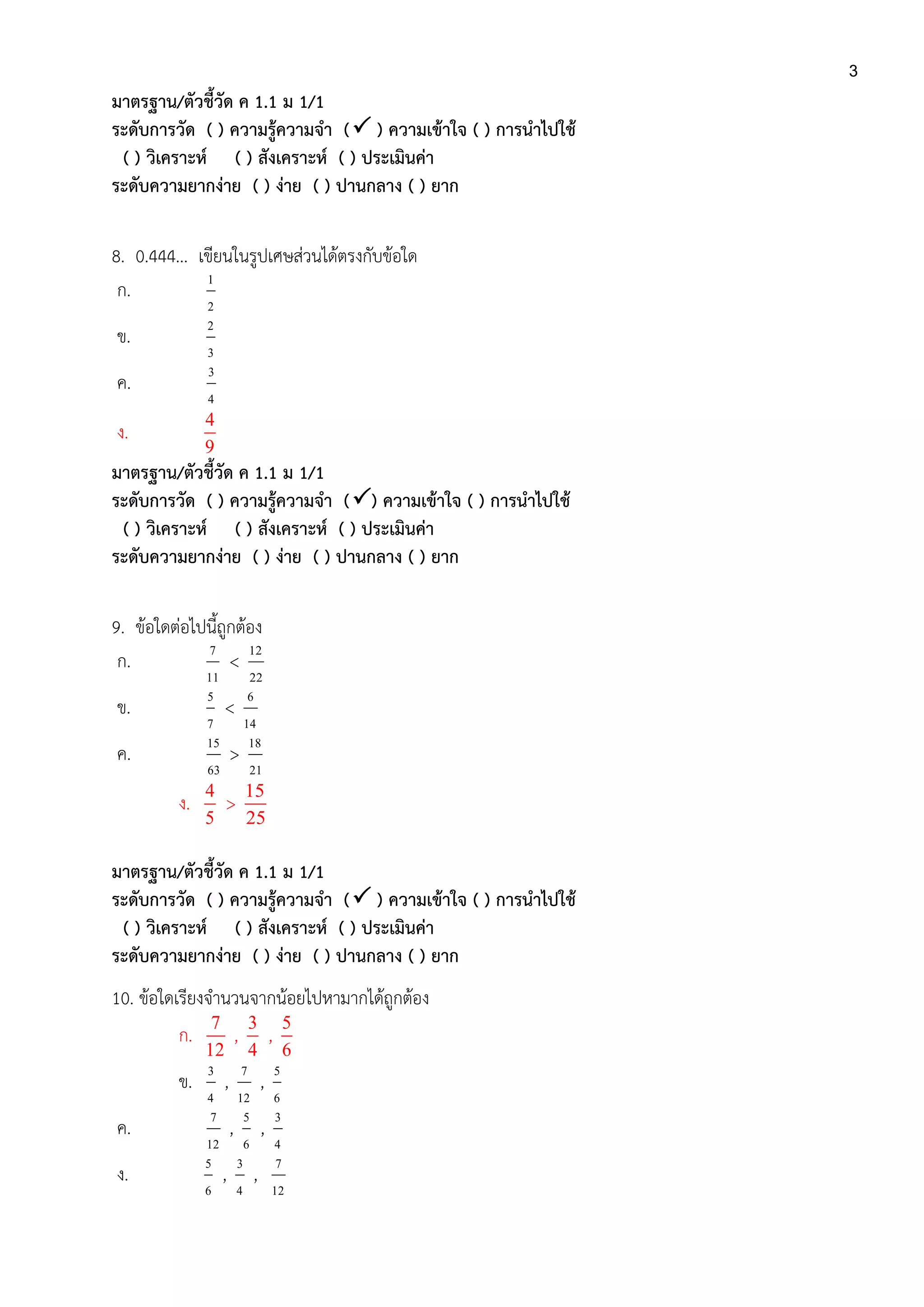 3
มาตรฐาน/ตัวชี้วัด ค 1.1 ม 1/1
ระดับการวัด ( ) ความรู้ความจา ( ) ความเข้าใจ ( ) การนาไปใช้
( ) วิเคราะห์ ( ) สังเคราะห์ ( ) ประเมินค่า
ระดับความยากง่าย ( ) ง่าย ( ) ปานกลาง ( ) ยาก
8. 0.444... เขียนในรูปเศษส่วนได้ตรงกับข้อใด
ก.
2
1
ข.
3
2
ค.
4
3
ง.
4
9
มาตรฐาน/ตัวชี้วัด ค 1.1 ม 1/1
ระดับการวัด ( ) ความรู้ความจา () ความเข้าใจ ( ) การนาไปใช้
( ) วิเคราะห์ ( ) สังเคราะห์ ( ) ประเมินค่า
ระดับความยากง่าย ( ) ง่าย ( ) ปานกลาง ( ) ยาก
9. ข้อใดต่อไปนี้ถูกต้อง
ก.
11
7
<
22
12
ข.
7
5
<
14
6
ค.
63
15
>
21
18
ง.
4
5
>
15
25
มาตรฐาน/ตัวชี้วัด ค 1.1 ม 1/1
ระดับการวัด ( ) ความรู้ความจา ( ) ความเข้าใจ ( ) การนาไปใช้
( ) วิเคราะห์ ( ) สังเคราะห์ ( ) ประเมินค่า
ระดับความยากง่าย ( ) ง่าย ( ) ปานกลาง ( ) ยาก
10. ข้อใดเรียงจานวนจากน้อยไปหามากได้ถูกต้อง
ก.
7
12
,
3
4
,
5
6
ข.
4
3
,
12
7
,
6
5
ค.
12
7
,
6
5
,
4
3
ง.
6
5
,
4
3
,
12
7
 