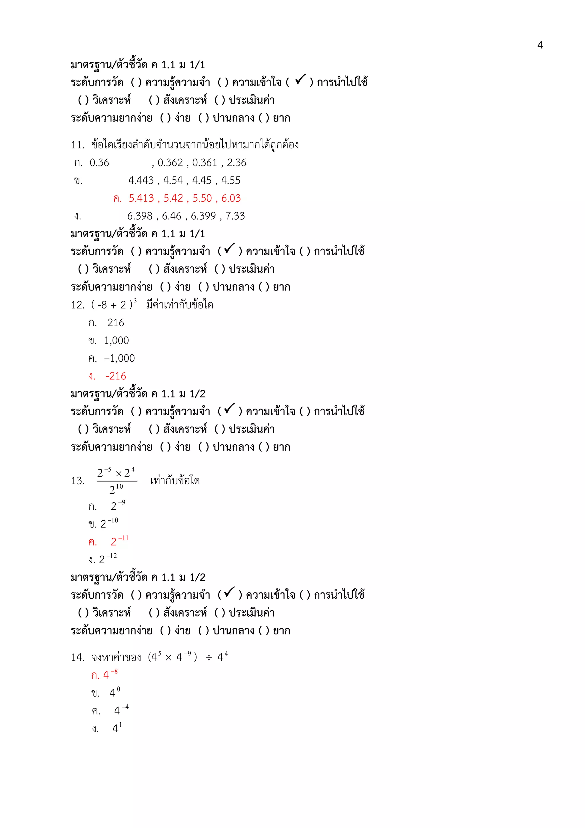 4
มาตรฐาน/ตัวชี้วัด ค 1.1 ม 1/1
ระดับการวัด ( ) ความรู้ความจา ( ) ความเข้าใจ (  ) การนาไปใช้
( ) วิเคราะห์ ( ) สังเคราะห์ ( ) ประเมินค่า
ระดับความยากง่าย ( ) ง่าย ( ) ปานกลาง ( ) ยาก
11. ข้อใดเรียงลาดับจานวนจากน้อยไปหามากได้ถูกต้อง
ก. 0.36 , 0.362 , 0.361 , 2.36
ข. 4.443 , 4.54 , 4.45 , 4.55
ค. 5.413 , 5.42 , 5.50 , 6.03
ง. 6.398 , 6.46 , 6.399 , 7.33
มาตรฐาน/ตัวชี้วัด ค 1.1 ม 1/1
ระดับการวัด ( ) ความรู้ความจา ( ) ความเข้าใจ ( ) การนาไปใช้
( ) วิเคราะห์ ( ) สังเคราะห์ ( ) ประเมินค่า
ระดับความยากง่าย ( ) ง่าย ( ) ปานกลาง ( ) ยาก
12. ( -8 + 2 )3
มีค่าเท่ากับข้อใด
ก. 216
ข. 1,000
ค. –1,000
ง. -216
มาตรฐาน/ตัวชี้วัด ค 1.1 ม 1/2
ระดับการวัด ( ) ความรู้ความจา ( ) ความเข้าใจ ( ) การนาไปใช้
( ) วิเคราะห์ ( ) สังเคราะห์ ( ) ประเมินค่า
ระดับความยากง่าย ( ) ง่าย ( ) ปานกลาง ( ) ยาก
13. 10
45
2
22 
เท่ากับข้อใด
ก. 2 9
ข. 2 10
ค. 2 11
ง. 2 12
มาตรฐาน/ตัวชี้วัด ค 1.1 ม 1/2
ระดับการวัด ( ) ความรู้ความจา ( ) ความเข้าใจ ( ) การนาไปใช้
( ) วิเคราะห์ ( ) สังเคราะห์ ( ) ประเมินค่า
ระดับความยากง่าย ( ) ง่าย ( ) ปานกลาง ( ) ยาก
14. จงหาค่าของ (45
 4 9
)  44
ก. 4 8
ข. 40
ค. 4 4
ง. 41
 
