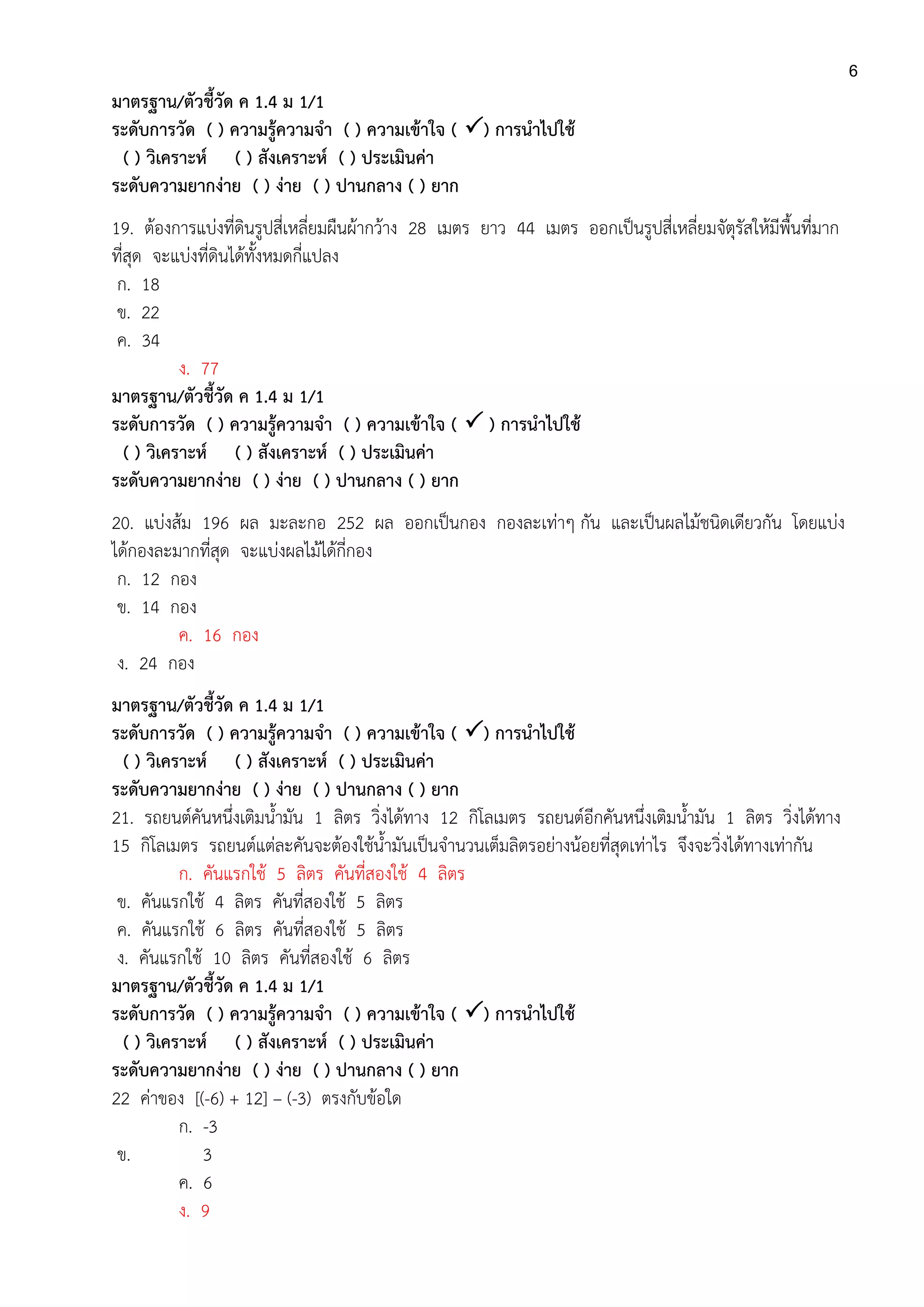 6
มาตรฐาน/ตัวชี้วัด ค 1.4 ม 1/1
ระดับการวัด ( ) ความรู้ความจา ( ) ความเข้าใจ ( ) การนาไปใช้
( ) วิเคราะห์ ( ) สังเคราะห์ ( ) ประเมินค่า
ระดับความยากง่าย ( ) ง่าย ( ) ปานกลาง ( ) ยาก
19. ต้องการแบ่งที่ดินรูปสี่เหลี่ยมผืนผ้ากว้าง 28 เมตร ยาว 44 เมตร ออกเป็นรูปสี่เหลี่ยมจัตุรัสให้มีพื้นที่มาก
ที่สุด จะแบ่งที่ดินได้ทั้งหมดกี่แปลง
ก. 18
ข. 22
ค. 34
ง. 77
มาตรฐาน/ตัวชี้วัด ค 1.4 ม 1/1
ระดับการวัด ( ) ความรู้ความจา ( ) ความเข้าใจ (  ) การนาไปใช้
( ) วิเคราะห์ ( ) สังเคราะห์ ( ) ประเมินค่า
ระดับความยากง่าย ( ) ง่าย ( ) ปานกลาง ( ) ยาก
20. แบ่งส้ม 196 ผล มะละกอ 252 ผล ออกเป็นกอง กองละเท่าๆ กัน และเป็นผลไม้ชนิดเดียวกัน โดยแบ่ง
ได้กองละมากที่สุด จะแบ่งผลไม้ได้กี่กอง
ก. 12 กอง
ข. 14 กอง
ค. 16 กอง
ง. 24 กอง
มาตรฐาน/ตัวชี้วัด ค 1.4 ม 1/1
ระดับการวัด ( ) ความรู้ความจา ( ) ความเข้าใจ ( ) การนาไปใช้
( ) วิเคราะห์ ( ) สังเคราะห์ ( ) ประเมินค่า
ระดับความยากง่าย ( ) ง่าย ( ) ปานกลาง ( ) ยาก
21. รถยนต์คันหนึ่งเติมน้ามัน 1 ลิตร วิ่งได้ทาง 12 กิโลเมตร รถยนต์อีกคันหนึ่งเติมน้ามัน 1 ลิตร วิ่งได้ทาง
15 กิโลเมตร รถยนต์แต่ละคันจะต้องใช้น้ามันเป็นจานวนเต็มลิตรอย่างน้อยที่สุดเท่าไร จึงจะวิ่งได้ทางเท่ากัน
ก. คันแรกใช้ 5 ลิตร คันที่สองใช้ 4 ลิตร
ข. คันแรกใช้ 4 ลิตร คันที่สองใช้ 5 ลิตร
ค. คันแรกใช้ 6 ลิตร คันที่สองใช้ 5 ลิตร
ง. คันแรกใช้ 10 ลิตร คันที่สองใช้ 6 ลิตร
มาตรฐาน/ตัวชี้วัด ค 1.4 ม 1/1
ระดับการวัด ( ) ความรู้ความจา ( ) ความเข้าใจ ( ) การนาไปใช้
( ) วิเคราะห์ ( ) สังเคราะห์ ( ) ประเมินค่า
ระดับความยากง่าย ( ) ง่าย ( ) ปานกลาง ( ) ยาก
22 ค่าของ [(-6) + 12] – (-3) ตรงกับข้อใด
ก. -3
ข. 3
ค. 6
ง. 9
 