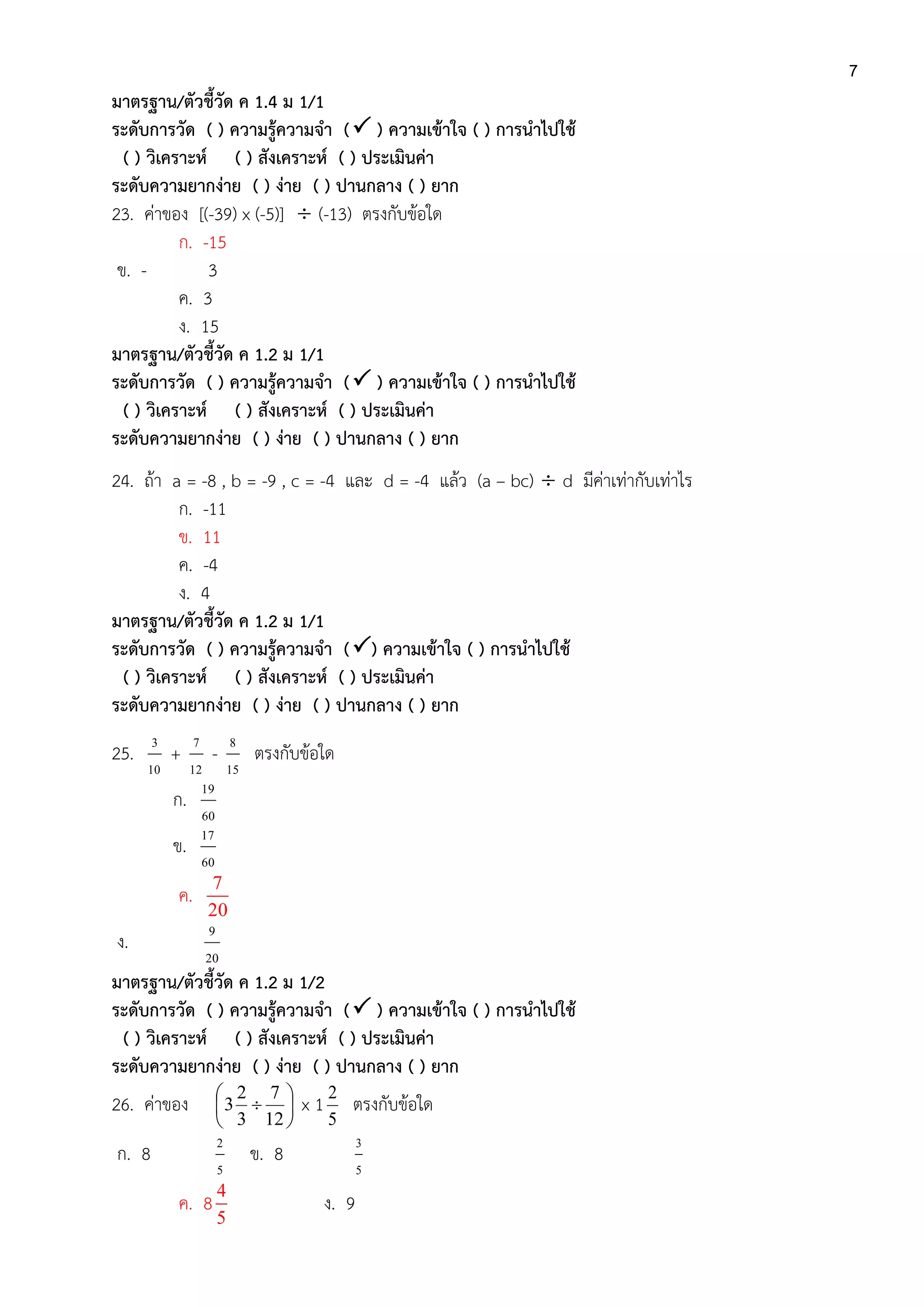 7
มาตรฐาน/ตัวชี้วัด ค 1.4 ม 1/1
ระดับการวัด ( ) ความรู้ความจา ( ) ความเข้าใจ ( ) การนาไปใช้
( ) วิเคราะห์ ( ) สังเคราะห์ ( ) ประเมินค่า
ระดับความยากง่าย ( ) ง่าย ( ) ปานกลาง ( ) ยาก
23. ค่าของ [(-39) x (-5)]  (-13) ตรงกับข้อใด
ก. -15
ข. - 3
ค. 3
ง. 15
มาตรฐาน/ตัวชี้วัด ค 1.2 ม 1/1
ระดับการวัด ( ) ความรู้ความจา ( ) ความเข้าใจ ( ) การนาไปใช้
( ) วิเคราะห์ ( ) สังเคราะห์ ( ) ประเมินค่า
ระดับความยากง่าย ( ) ง่าย ( ) ปานกลาง ( ) ยาก
24. ถ้า a = -8 , b = -9 , c = -4 และ d = -4 แล้ว (a – bc)  d มีค่าเท่ากับเท่าไร
ก. -11
ข. 11
ค. -4
ง. 4
มาตรฐาน/ตัวชี้วัด ค 1.2 ม 1/1
ระดับการวัด ( ) ความรู้ความจา () ความเข้าใจ ( ) การนาไปใช้
( ) วิเคราะห์ ( ) สังเคราะห์ ( ) ประเมินค่า
ระดับความยากง่าย ( ) ง่าย ( ) ปานกลาง ( ) ยาก
25.
10
3
+
12
7
-
15
8
ตรงกับข้อใด
ก.
60
19
ข.
60
17
ค.
7
20
ง.
20
9
มาตรฐาน/ตัวชี้วัด ค 1.2 ม 1/2
ระดับการวัด ( ) ความรู้ความจา ( ) ความเข้าใจ ( ) การนาไปใช้
( ) วิเคราะห์ ( ) สังเคราะห์ ( ) ประเมินค่า
ระดับความยากง่าย ( ) ง่าย ( ) ปานกลาง ( ) ยาก
26. ค่าของ 






12
7
3
2
3 x 1
5
2
ตรงกับข้อใด
ก. 8
5
2
ข. 8
5
3
ค. 8
4
5
ง. 9
 