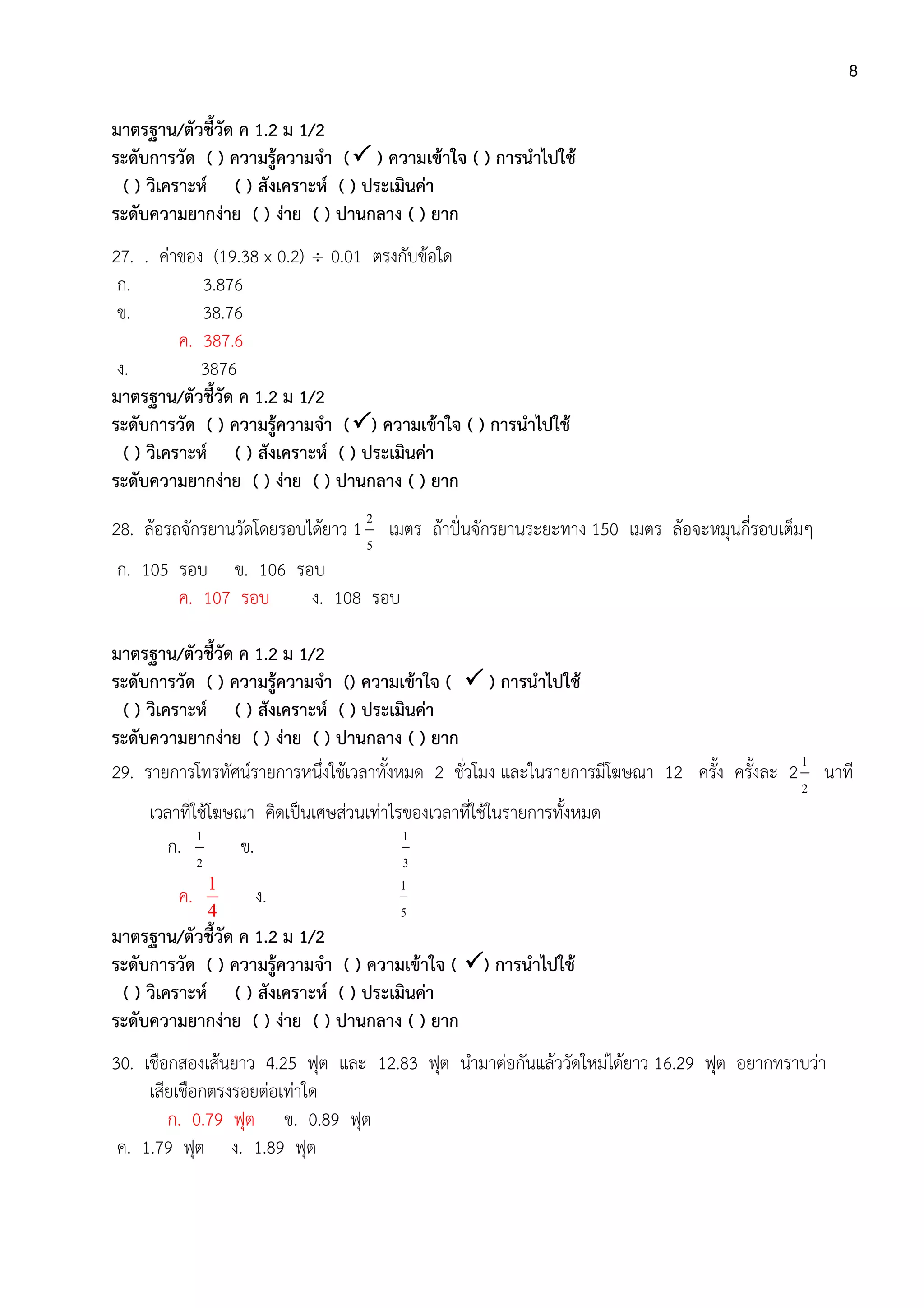 8
มาตรฐาน/ตัวชี้วัด ค 1.2 ม 1/2
ระดับการวัด ( ) ความรู้ความจา ( ) ความเข้าใจ ( ) การนาไปใช้
( ) วิเคราะห์ ( ) สังเคราะห์ ( ) ประเมินค่า
ระดับความยากง่าย ( ) ง่าย ( ) ปานกลาง ( ) ยาก
27. . ค่าของ (19.38 x 0.2)  0.01 ตรงกับข้อใด
ก. 3.876
ข. 38.76
ค. 387.6
ง. 3876
มาตรฐาน/ตัวชี้วัด ค 1.2 ม 1/2
ระดับการวัด ( ) ความรู้ความจา () ความเข้าใจ ( ) การนาไปใช้
( ) วิเคราะห์ ( ) สังเคราะห์ ( ) ประเมินค่า
ระดับความยากง่าย ( ) ง่าย ( ) ปานกลาง ( ) ยาก
28. ล้อรถจักรยานวัดโดยรอบได้ยาว 1
5
2
เมตร ถ้าปั่นจักรยานระยะทาง 150 เมตร ล้อจะหมุนกี่รอบเต็มๆ
ก. 105 รอบ ข. 106 รอบ
ค. 107 รอบ ง. 108 รอบ
มาตรฐาน/ตัวชี้วัด ค 1.2 ม 1/2
ระดับการวัด ( ) ความรู้ความจา () ความเข้าใจ (  ) การนาไปใช้
( ) วิเคราะห์ ( ) สังเคราะห์ ( ) ประเมินค่า
ระดับความยากง่าย ( ) ง่าย ( ) ปานกลาง ( ) ยาก
29. รายการโทรทัศน์รายการหนึ่งใช้เวลาทั้งหมด 2 ชั่วโมง และในรายการมีโฆษณา 12 ครั้ง ครั้งละ 2
2
1
นาที
เวลาที่ใช้โฆษณา คิดเป็นเศษส่วนเท่าไรของเวลาที่ใช้ในรายการทั้งหมด
ก.
2
1
ข.
3
1
ค.
1
4
ง.
5
1
มาตรฐาน/ตัวชี้วัด ค 1.2 ม 1/2
ระดับการวัด ( ) ความรู้ความจา ( ) ความเข้าใจ ( ) การนาไปใช้
( ) วิเคราะห์ ( ) สังเคราะห์ ( ) ประเมินค่า
ระดับความยากง่าย ( ) ง่าย ( ) ปานกลาง ( ) ยาก
30. เชือกสองเส้นยาว 4.25 ฟุต และ 12.83 ฟุต นามาต่อกันแล้ววัดใหม่ได้ยาว 16.29 ฟุต อยากทราบว่า
เสียเชือกตรงรอยต่อเท่าใด
ก. 0.79 ฟุต ข. 0.89 ฟุต
ค. 1.79 ฟุต ง. 1.89 ฟุต
 