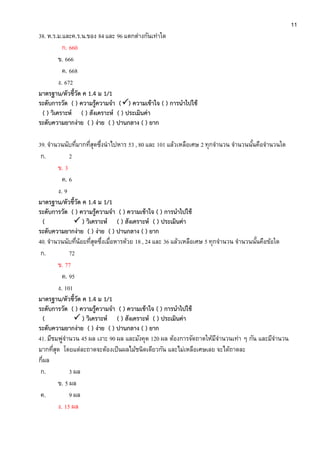 11
38. ห.ร.ม.และค.ร.น.ของ 84 และ 96 แตกต่างกันเท่าใด
ก. 660
ข. 666
ค. 668
ง. 672
มาตรฐาน/ตัวชี้วัด ค 1.4 ม 1/1
ระดับการวัด ( ) ความรู้ความจา () ความเข้าใจ ( ) การนาไปใช้
( ) วิเคราะห์ ( ) สังเคราะห์ ( ) ประเมินค่า
ระดับความยากง่าย ( ) ง่าย ( ) ปานกลาง ( ) ยาก
39. จานวนนับที่มากที่สุดซึ่งนาไปหาร 53 , 80 และ 101 แล้วเหลือเศษ 2 ทุกจานวน จานวนนั้นคือจานวนใด
ก. 2
ข. 3
ค. 6
ง. 9
มาตรฐาน/ตัวชี้วัด ค 1.4 ม 1/1
ระดับการวัด ( ) ความรู้ความจา ( ) ความเข้าใจ ( ) การนาไปใช้
(  ) วิเคราะห์ ( ) สังเคราะห์ ( ) ประเมินค่า
ระดับความยากง่าย ( ) ง่าย ( ) ปานกลาง ( ) ยาก
40. จานวนนับที่น้อยที่สุดซึ่งเมื่อหารด้วย 18 , 24 และ 36 แล้วเหลือเศษ 5 ทุกจานวน จานวนนั้นคือข้อใด
ก. 72
ข. 77
ค. 95
ง. 101
มาตรฐาน/ตัวชี้วัด ค 1.4 ม 1/1
ระดับการวัด ( ) ความรู้ความจา ( ) ความเข้าใจ ( ) การนาไปใช้
(  ) วิเคราะห์ ( ) สังเคราะห์ ( ) ประเมินค่า
ระดับความยากง่าย ( ) ง่าย ( ) ปานกลาง ( ) ยาก
41. มีชมพู่จานวน 45 ผล เงาะ 90 ผล และมังคุด 120 ผล ต้องการจัดถาดให้มีจานวนเท่า ๆ กัน และมีจานวน
มากที่สุด โดยแต่ละถาดจะต้องเป็นผลไม้ชนิดเดียวกัน และไม่เหลือเศษเลย จะได้ถาดละ
กี่ผล
ก. 3 ผล
ข. 5 ผล
ค. 9 ผล
ง. 15 ผล
 