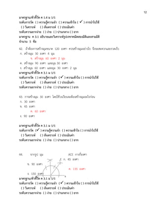 12
มาตรฐาน/ตัวชี้วัด ค 1.4 ม 1/1
ระดับการวัด ( ) ความรู้ความจา ( ) ความเข้าใจ (  ) การนาไปใช้
( ) วิเคราะห์ ( ) สังเคราะห์ ( ) ประเมินค่า
ระดับความยากง่าย ( ) ง่าย ( ) ปานกลาง ( ) ยาก
มาตรฐาน ค 3.1 อธิบายและวิเคราะห์รูปเรขาคณิตสองมิติและสามมิติ
จานวน 5 ข้อ
42. ถ้าต้องการสร้างมุมขนาด 120 องศา ควรสร้างมุมอย่างไร จึงจะสะดวกและรวดเร็ว
ก. สร้างมุม 30 องศา 4 มุม
ข. สร้างมุม 60 องศา 2 มุม
ค. สร้างมุม 90 องศา และมุม 30 องศา
ง. สร้างมุม 60 องศา และมุม 30 องศา 2 มุม
มาตรฐาน/ตัวชี้วัด ค 3.1 ม 1/1
ระดับการวัด ( ) ความรู้ความจา ( ) ความเข้าใจ ( ) การนาไปใช้
( ) วิเคราะห์ ( ) สังเคราะห์ ( ) ประเมินค่า
ระดับความยากง่าย ( ) ง่าย ( ) ปานกลาง ( ) ยาก
43. การสร้างมุม 30 องศา โดยใช้วงเวียนจะต้องสร้างมุมอะไรก่อน
ก. 30 องศา
ข. 45 องศา
ค. 60 องศา
ง. 90 องศา
มาตรฐาน/ตัวชี้วัด ค 3.1 ม 1/1
ระดับการวัด ( ) ความรู้ความจา ( ) ความเข้าใจ ( ) การนาไปใช้
( ) วิเคราะห์ ( ) สังเคราะห์ ( ) ประเมินค่า
ระดับความยากง่าย ( ) ง่าย ( ) ปานกลาง ( ) ยาก
44. จากรูป มุม ACE กางกี่องศา
E ก. 45 องศา
ข. 90 องศา
ค. 135 องศา
ง. 150 องศา
มาตรฐาน/ตัวชี้วัด ค 3.1 ม 1/1
ระดับการวัด ( ) ความรู้ความจา ( ) ความเข้าใจ ( ) การนาไปใช้
( ) วิเคราะห์ ( ) สังเคราะห์ ( ) ประเมินค่า
ระดับความยากง่าย ( ) ง่าย ( ) ปานกลาง ( ) ยาก
 