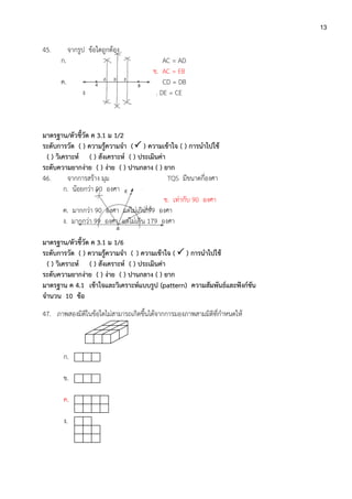 13
45. จากรูป ข้อใดถูกต้อง
ก. AC = AD
ข. AC = EB
ค. CD = DB
ง . DE = CE
มาตรฐาน/ตัวชี้วัด ค 3.1 ม 1/2
ระดับการวัด ( ) ความรู้ความจา ( ) ความเข้าใจ ( ) การนาไปใช้
( ) วิเคราะห์ ( ) สังเคราะห์ ( ) ประเมินค่า
ระดับความยากง่าย ( ) ง่าย ( ) ปานกลาง ( ) ยาก
46. จากการสร้าง มุม TQS มีขนาดกี่องศา
ก. น้อยกว่า 90 องศา
ข. เท่ากับ 90 องศา
ค. มากกว่า 90 องศา แต่ไม่เกิน 99 องศา
ง. มากกว่า 99 องศา แต่ไม่เกิน 179 องศา
มาตรฐาน/ตัวชี้วัด ค 3.1 ม 1/6
ระดับการวัด ( ) ความรู้ความจา ( ) ความเข้าใจ (  ) การนาไปใช้
( ) วิเคราะห์ ( ) สังเคราะห์ ( ) ประเมินค่า
ระดับความยากง่าย ( ) ง่าย ( ) ปานกลาง ( ) ยาก
มาตรฐาน ค 4.1 เข้าใจและวิเคราะห์แบบรูป (pattern) ความสัมพันธ์และฟังก์ชัน
จานวน 10 ข้อ
47. ภาพสองมิติในข้อใดไม่สามารถเกิดขึ้นได้จากการมองภาพสามมิติที่กาหนดให้
ก.
ข.
ค.
ง.
 