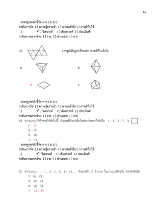 14
มาตรฐาน/ตัวชี้วัด ค 4.1 ม 1/1
ระดับการวัด ( ) ความรู้ความจา ( ) ความเข้าใจ ( ) การนาไปใช้
(  ) วิเคราะห์ ( ) สังเคราะห์ ( ) ประเมินค่า
ระดับความยากง่าย ( ) ง่าย ( ) ปานกลาง ( ) ยาก
48. จากรูปเป็นรูปคลี่ของทรงสามมิติในข้อใด
ก . ข.
ค. 4. ง.
มาตรฐาน/ตัวชี้วัด ค 4.1 ม 1/1
ระดับการวัด ( ) ความรู้ความจา ( ) ความเข้าใจ ( ) การนาไปใช้
(  ) วิเคราะห์ ( ) สังเคราะห์ ( ) ประเมินค่า
ระดับความยากง่าย ( ) ง่าย ( ) ปานกลาง ( ) ยาก
49. จากแบบรูปที่กาหนดให้ต่อไปนี้ จานวนที่นามาเติมในช่องว่างตรงกับข้อใด 1 , -3 , 5 , -7 , 9,
ก. -11
ข. -10
ค. 10
ง. 11
มาตรฐาน/ตัวชี้วัด ค 4.1 ม 1/1
ระดับการวัด ( ) ความรู้ความจา ( ) ความเข้าใจ ( ) การนาไปใช้
( ) วิเคราะห์ ( ) สังเคราะห์ ( ) ประเมินค่า
ระดับความยากง่าย ( ) ง่าย ( ) ปานกลาง ( ) ยาก
50. จากแบบรูป 1 , 1 , 2 , 3 , 5 , 8 , 13 , … จานวนอีก 2 จานวน ในแบบรูปเดียวกัน ตรงกับข้อใด
ก. 16 , 21
ข. 18 , 21
ค. 18 , 34
ง. 21 , 34
 