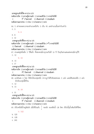 20
มาตรฐาน/ตัวชี้วัด ค 4.2 ม 1/3
ระดับการวัด ( ) ความรู้ความจา ( ) ความเข้าใจ ( ) การนาไปใช้
(  ) วิเคราะห์ ( ) สังเคราะห์ ( ) ประเมินค่า
ระดับความยากง่าย ( ) ง่าย ( ) ปานกลาง ( ) ยาก
66. 5 เท่าของผลบวกของจานวนหนึ่งกับ 3 เป็น 45 เลขจานวนนั้นเท่ากับเท่าไร
ก. 3
ข. 6
ค. 8
ง. 12
มาตรฐาน/ตัวชี้วัด ค 4.2 ม 1/3
ระดับการวัด ( ) ความรู้ความจา ( ) ความเข้าใจ ( ) การนาไปใช้
( ) วิเคราะห์ ( ) สังเคราะห์ ( ) ประเมินค่า
ระดับความยากง่าย ( ) ง่าย ( ) ปานกลาง ( ) ยาก
67. ฝาแฝดคู่หนึ่งเมื่อ 5 ปีที่แล้ว ทั้งสองคนมีอายุรวมกันได้ 16 ปี ปัจจุบันฝาแฝดแต่ละคนมีอายุกี่ปี
ก. 12
ข. 13
ค. 15
ง. 17
มาตรฐาน/ตัวชี้วัด ค 4.2 ม 1/3
ระดับการวัด ( ) ความรู้ความจา ( ) ความเข้าใจ ( ) การนาไปใช้
( ) วิเคราะห์ ( ) สังเคราะห์ ( ) ประเมินค่า
ระดับความยากง่าย ( ) ง่าย ( ) ปานกลาง ( ) ยาก
68. แบ่งดินสอ 6 โหล ให้นักเรียนกลุ่มหนึ่ง ปรากฏว่าได้รับดินสอคนละ 5 แท่ง และมีดินสอเหลือ 2 แท่ง
นักเรียนกลุ่มนี้มีกี่คน
ก. 12
ข. 13
ค. 14
ง. 15
มาตรฐาน/ตัวชี้วัด ค 4.2 ม 1/3
ระดับการวัด ( ) ความรู้ความจา ( ) ความเข้าใจ ( ) การนาไปใช้
(  ) วิเคราะห์ ( ) สังเคราะห์ ( ) ประเมินค่า
ระดับความยากง่าย ( ) ง่าย ( ) ปานกลาง ( ) ยาก
69. ถังใบหนึ่งมีน้าอยู่เต็มถัง เมื่อใช้ไปแล้ว
4
3
ของถัง จะเหลือน้า 28 ลิตร ถังใบนี้จุน้าเต็มถังได้กี่ลิตร
ก. 112
ข. 120
ค. 128
ง. 140
 