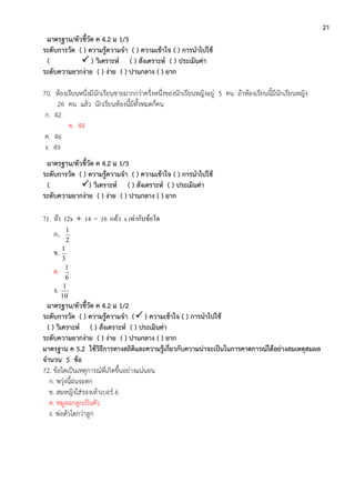 21
มาตรฐาน/ตัวชี้วัด ค 4.2 ม 1/3
ระดับการวัด ( ) ความรู้ความจา ( ) ความเข้าใจ ( ) การนาไปใช้
(  ) วิเคราะห์ ( ) สังเคราะห์ ( ) ประเมินค่า
ระดับความยากง่าย ( ) ง่าย ( ) ปานกลาง ( ) ยาก
70. ห้องเรียนหนึ่งมีนักเรียนชายมากกว่าครึ่งหนึ่งของนักเรียนหญิงอยู่ 5 คน ถ้าห้องเรียนนี้มีนักเรียนหญิง
26 คน แล้ว นักเรียนห้องนี้มีทั้งหมดกี่คน
ก. 42
ข. 44
ค. 46
ง. 49
มาตรฐาน/ตัวชี้วัด ค 4.2 ม 1/3
ระดับการวัด ( ) ความรู้ความจา ( ) ความเข้าใจ ( ) การนาไปใช้
( ) วิเคราะห์ ( ) สังเคราะห์ ( ) ประเมินค่า
ระดับความยากง่าย ( ) ง่าย ( ) ปานกลาง ( ) ยาก
71. ถ้า 12x  14 = 16 แล้ว x เท่ากับข้อใด
ก.
2
1
ข.
3
1
ค.
6
1
ง.
10
1
มาตรฐาน/ตัวชี้วัด ค 4.2 ม 1/2
ระดับการวัด ( ) ความรู้ความจา ( ) ความเข้าใจ ( ) การนาไปใช้
( ) วิเคราะห์ ( ) สังเคราะห์ ( ) ประเมินค่า
ระดับความยากง่าย ( ) ง่าย ( ) ปานกลาง ( ) ยาก
มาตรฐาน ค 5.2 ใช้วิธีการทางสถิติและความรู้เกี่ยวกับความน่าจะเป็นในการคาดการณ์ได้อย่างสมเหตุสมผล
จานวน 5 ข้อ
72. ข้อใดเป็นเหตุการณ์ที่เกิดขึ้นอย่างแน่นอน
ก. พรุ่งนี้ฝนจะตก
ข. สมหญิงใส่รองเท้าเบอร์ 6
ค. หมูออกลูกเป็นตัว
ง. พ่อตัวโตกว่าลูก
 