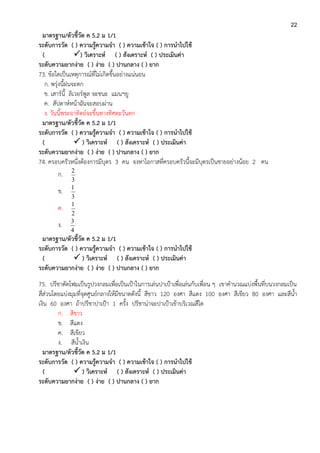 22
มาตรฐาน/ตัวชี้วัด ค 5.2 ม 1/1
ระดับการวัด ( ) ความรู้ความจา ( ) ความเข้าใจ ( ) การนาไปใช้
( ) วิเคราะห์ ( ) สังเคราะห์ ( ) ประเมินค่า
ระดับความยากง่าย ( ) ง่าย ( ) ปานกลาง ( ) ยาก
73. ข้อใดเป็นเหตุการณ์ที่ไม่เกิดขึ้นอย่างแน่นอน
ก. พรุ่งนี้ฝนจะตก
ข. เสาร์นี้ ลิเวอร์พูล จะชนะ แมนฯยู
ค. สัปดาห์หน้าฉันจะสอบผ่าน
ง. วันนี้พระอาทิตย์จะขึ้นทางทิศตะวันตก
มาตรฐาน/ตัวชี้วัด ค 5.2 ม 1/1
ระดับการวัด ( ) ความรู้ความจา ( ) ความเข้าใจ ( ) การนาไปใช้
(  ) วิเคราะห์ ( ) สังเคราะห์ ( ) ประเมินค่า
ระดับความยากง่าย ( ) ง่าย ( ) ปานกลาง ( ) ยาก
74. ครอบครัวหนึ่งต้องการมีบุตร 3 คน จงหาโอกาสที่ครอบครัวนี้จะมีบุตรเป็นชายอย่างน้อย 2 คน
ก.
3
2
ข.
3
1
ค.
2
1
ง.
4
3
มาตรฐาน/ตัวชี้วัด ค 5.2 ม 1/1
ระดับการวัด ( ) ความรู้ความจา ( ) ความเข้าใจ ( ) การนาไปใช้
(  ) วิเคราะห์ ( ) สังเคราะห์ ( ) ประเมินค่า
ระดับความยากง่าย ( ) ง่าย ( ) ปานกลาง ( ) ยาก
75. ปรีชาตัดโฟมเป็นรูปวงกลมเพื่อเป็นเป้าในการเล่นปาเป้าเพื่อเล่นกับเพื่อน ๆ เขาคานวณแบ่งพื้นที่บนวงกลมเป็น
สี่ส่วนโดยแบ่งมุมที่จุดศูนย์กลางให้มีขนาดดังนี้ สีขาว 120 องศา สีแดง 100 องศา สีเขียว 80 องศา และสีน้า
เงิน 60 องศา ถ้าปรีชาปาเป้า 1 ครั้ง ปรีชาน่าจะปาเป้าเข้าบริเวณสีใด
ก. สีขาว
ข. สีแดง
ค. สีเขียว
ง. สีน้าเงิน
มาตรฐาน/ตัวชี้วัด ค 5.2 ม 1/1
ระดับการวัด ( ) ความรู้ความจา ( ) ความเข้าใจ ( ) การนาไปใช้
(  ) วิเคราะห์ ( ) สังเคราะห์ ( ) ประเมินค่า
ระดับความยากง่าย ( ) ง่าย ( ) ปานกลาง ( ) ยาก
 